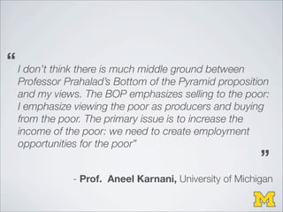 I don’t think there is much middle ground between
Professor Prahalad’s Bottom of the Pyramid proposition
and my views. The BOP emphasizes selling to the poor:
I emphasize viewing the poor as producers and buying
from the poor. The primary issue is to increase the
income of the poor: we need to create employment
opportunities for the poor”
- Prof. Aneel Karnani, University of Michigan
“
“
 