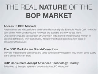 THE REAL NATURE OF THE
BOP MARKET
• Access to BOP Markets
Rural markets are inaccessible to audio and television signals. Example: Media Dark - the rural
poor do not know what products / services are available and how to use them.
One solution: HLL Ltd (a subsidiary of Unilever) in India trained entrepreneurial women to
become distributors. They earn US$60-150 per month and become a new class of
consumers themselves
• The BOP Markets are Brand-Conscious
They are indeed brand-conscious and value conscious by necessity; they expect good quality
at the prices they can afford
• BOP Consumers Accept Advanced Technology Readily
Evidenced by the rapid spread of wireless devices, PD kiosks, etc.
 
