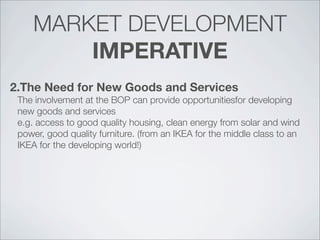 MARKET DEVELOPMENT
IMPERATIVE
2.The Need for New Goods and Services
The involvement at the BOP can provide opportunitiesfor developing
new goods and services
e.g. access to good quality housing, clean energy from solar and wind
power, good quality furniture. (from an IKEA for the middle class to an
IKEA for the developing world!)
 