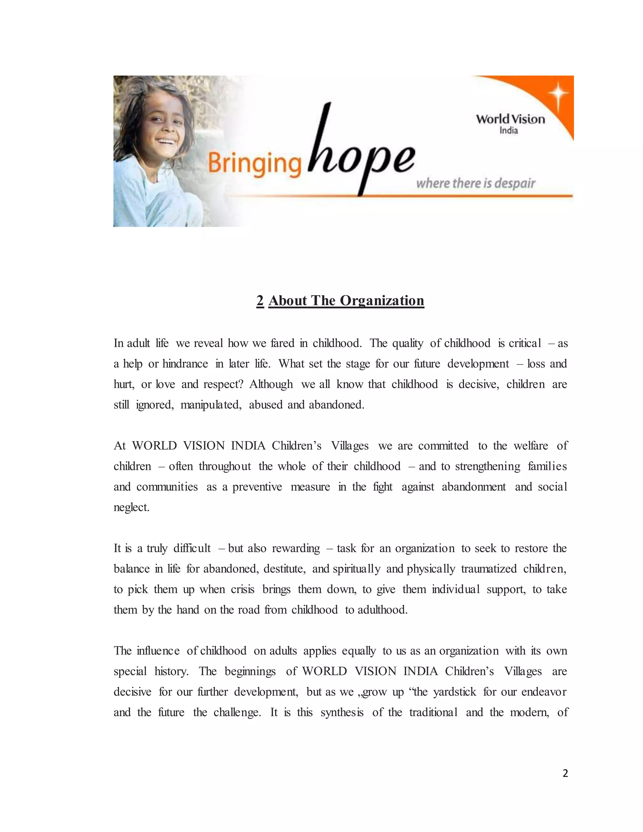 2
2 About The Organization
In adult life we reveal how we fared in childhood. The quality of childhood is critical – as
a help or hindrance in later life. What set the stage for our future development – loss and
hurt, or love and respect? Although we all know that childhood is decisive, children are
still ignored, manipulated, abused and abandoned.
At WORLD VISION INDIA Children’s Villages we are committed to the welfare of
children – often throughout the whole of their childhood – and to strengthening families
and communities as a preventive measure in the fight against abandonment and social
neglect.
It is a truly difficult – but also rewarding – task for an organization to seek to restore the
balance in life for abandoned, destitute, and spiritually and physically traumatized children,
to pick them up when crisis brings them down, to give them individual support, to take
them by the hand on the road from childhood to adulthood.
The influence of childhood on adults applies equally to us as an organization with its own
special history. The beginnings of WORLD VISION INDIA Children’s Villages are
decisive for our further development, but as we „grow up “the yardstick for our endeavor
and the future the challenge. It is this synthesis of the traditional and the modern, of
 