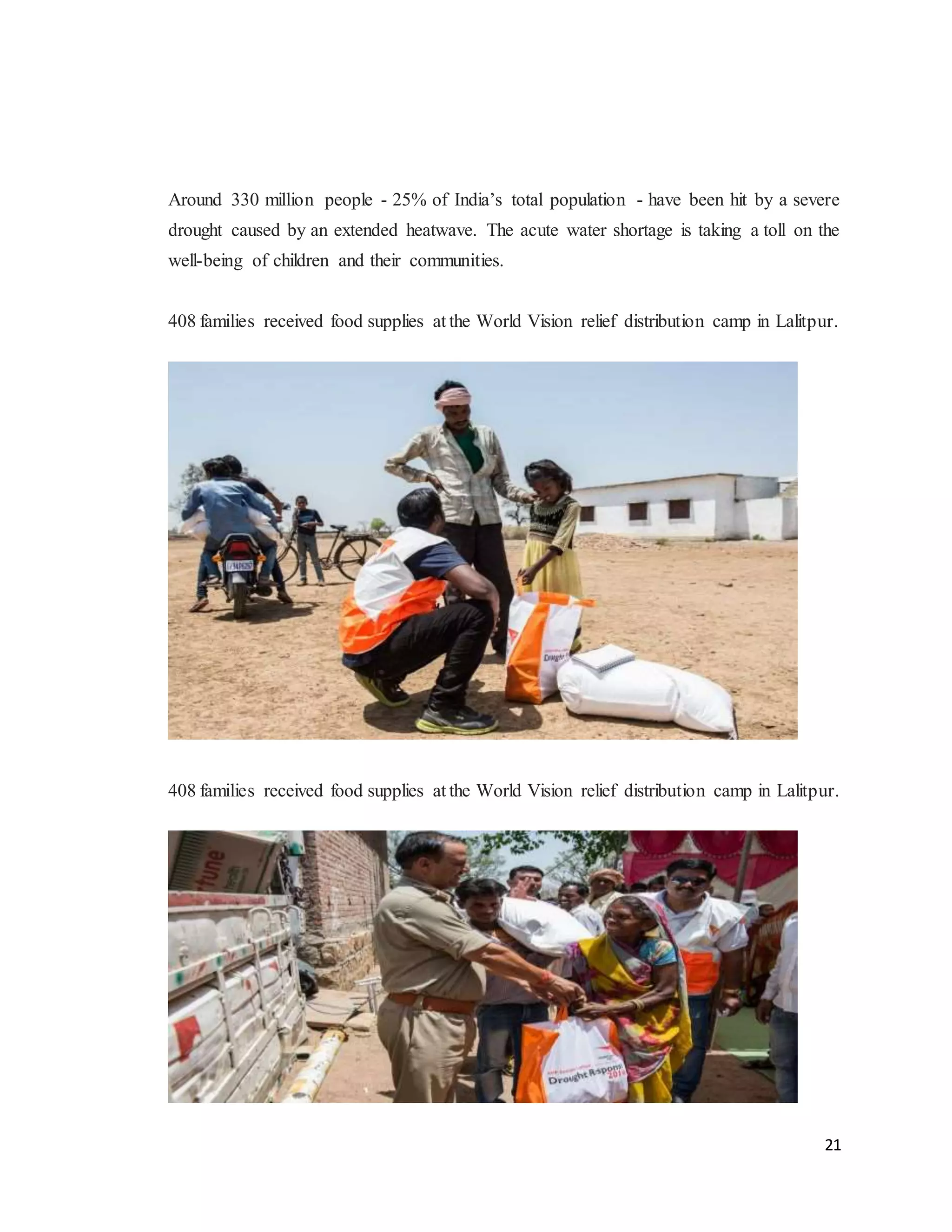 21
Around 330 million people - 25% of India’s total population - have been hit by a severe
drought caused by an extended heatwave. The acute water shortage is taking a toll on the
well-being of children and their communities.
408 families received food supplies at the World Vision relief distribution camp in Lalitpur.
408 families received food supplies at the World Vision relief distribution camp in Lalitpur.
 