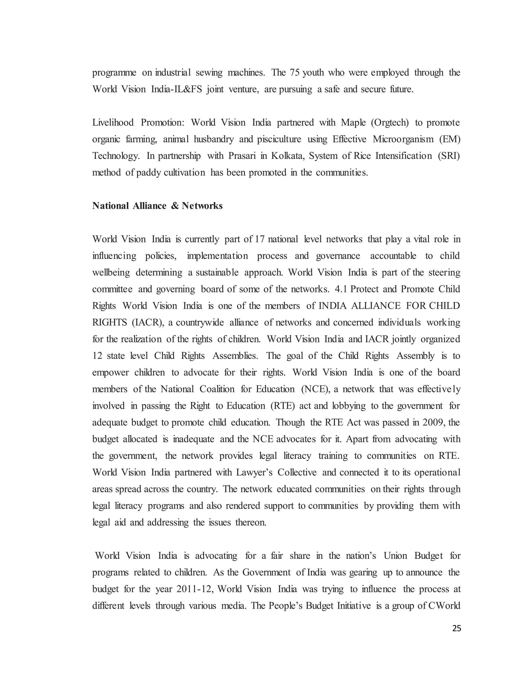 25
programme on industrial sewing machines. The 75 youth who were employed through the
World Vision India-IL&FS joint venture, are pursuing a safe and secure future.
Livelihood Promotion: World Vision India partnered with Maple (Orgtech) to promote
organic farming, animal husbandry and pisciculture using Effective Microorganism (EM)
Technology. In partnership with Prasari in Kolkata, System of Rice Intensification (SRI)
method of paddy cultivation has been promoted in the communities.
National Alliance & Networks
World Vision India is currently part of 17 national level networks that play a vital role in
influencing policies, implementation process and governance accountable to child
wellbeing determining a sustainable approach. World Vision India is part of the steering
committee and governing board of some of the networks. 4.1 Protect and Promote Child
Rights World Vision India is one of the members of INDIA ALLIANCE FOR CHILD
RIGHTS (IACR), a countrywide alliance of networks and concerned individuals working
for the realization of the rights of children. World Vision India and IACR jointly organized
12 state level Child Rights Assemblies. The goal of the Child Rights Assembly is to
empower children to advocate for their rights. World Vision India is one of the board
members of the National Coalition for Education (NCE), a network that was effectively
involved in passing the Right to Education (RTE) act and lobbying to the government for
adequate budget to promote child education. Though the RTE Act was passed in 2009, the
budget allocated is inadequate and the NCE advocates for it. Apart from advocating with
the government, the network provides legal literacy training to communities on RTE.
World Vision India partnered with Lawyer’s Collective and connected it to its operational
areas spread across the country. The network educated communities on their rights through
legal literacy programs and also rendered support to communities by providing them with
legal aid and addressing the issues thereon.
World Vision India is advocating for a fair share in the nation’s Union Budget for
programs related to children. As the Government of India was gearing up to announce the
budget for the year 2011-12, World Vision India was trying to influence the process at
different levels through various media. The People’s Budget Initiative is a group of CWorld
 