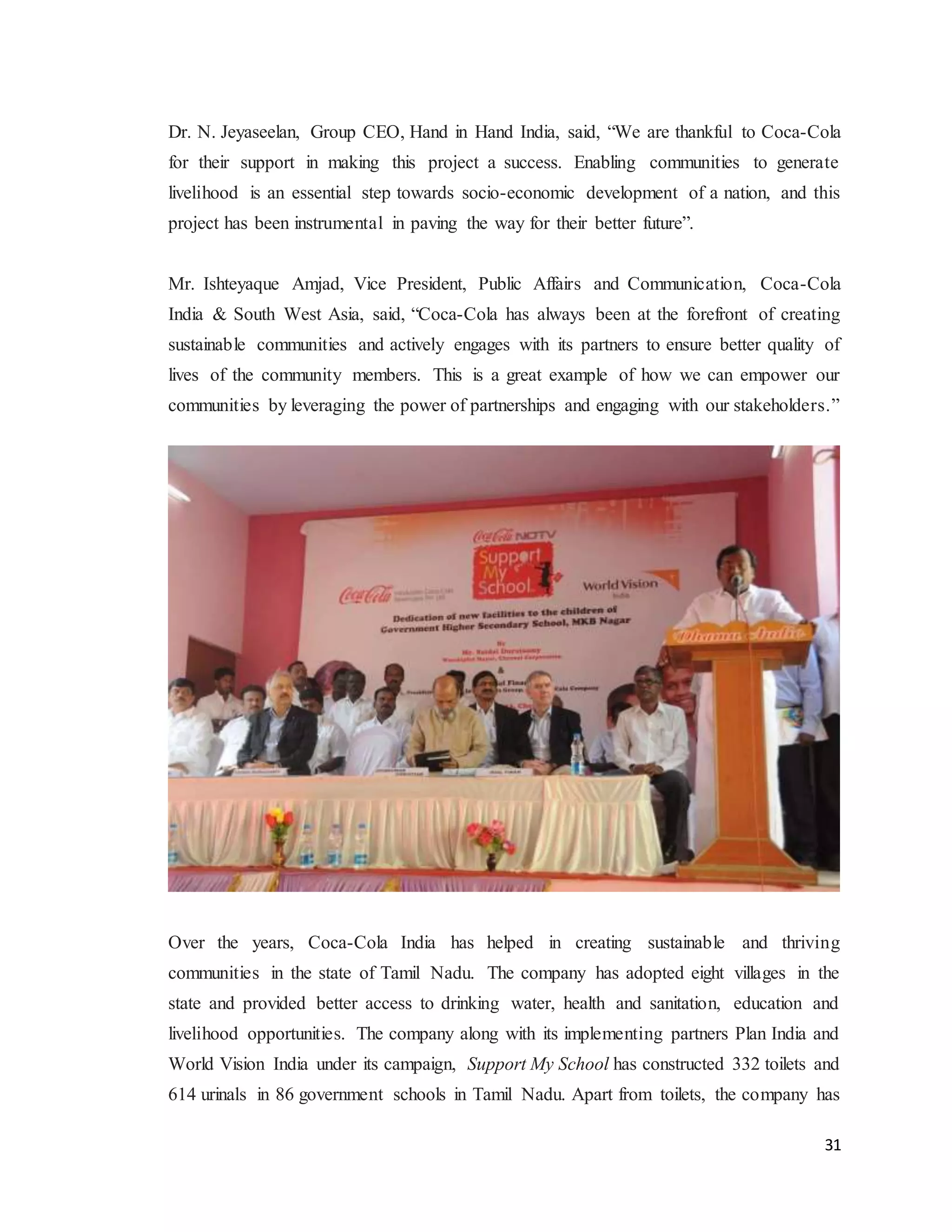 31
Dr. N. Jeyaseelan, Group CEO, Hand in Hand India, said, “We are thankful to Coca-Cola
for their support in making this project a success. Enabling communities to generate
livelihood is an essential step towards socio-economic development of a nation, and this
project has been instrumental in paving the way for their better future”.
Mr. Ishteyaque Amjad, Vice President, Public Affairs and Communication, Coca-Cola
India & South West Asia, said, “Coca-Cola has always been at the forefront of creating
sustainable communities and actively engages with its partners to ensure better quality of
lives of the community members. This is a great example of how we can empower our
communities by leveraging the power of partnerships and engaging with our stakeholders.”
Over the years, Coca-Cola India has helped in creating sustainable and thriving
communities in the state of Tamil Nadu. The company has adopted eight villages in the
state and provided better access to drinking water, health and sanitation, education and
livelihood opportunities. The company along with its implementing partners Plan India and
World Vision India under its campaign, Support My School has constructed 332 toilets and
614 urinals in 86 government schools in Tamil Nadu. Apart from toilets, the company has
 