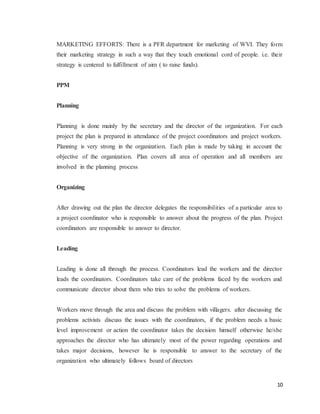 10
MARKETING EFFORTS: There is a PFR department for marketing of WVI. They form
their marketing strategy in such a way that they touch emotional cord of people. i.e. their
strategy is centered to fulfillment of aim ( to raise funds).
PPM
Planning
Planning is done mainly by the secretary and the director of the organization. For each
project the plan is prepared in attendance of the project coordinators and project workers.
Planning is very strong in the organization. Each plan is made by taking in account the
objective of the organization. Plan covers all area of operation and all members are
involved in the planning process
Organizing
After drawing out the plan the director delegates the responsibilities of a particular area to
a project coordinator who is responsible to answer about the progress of the plan. Project
coordinators are responsible to answer to director.
Leading
Leading is done all through the process. Coordinators lead the workers and the director
leads the coordinators. Coordinators take care of the problems faced by the workers and
communicate director about them who tries to solve the problems of workers.
Workers move through the area and discuss the problem with villagers. after discussing the
problems activists discuss the issues with the coordinators, if the problem needs a basic
level improvement or action the coordinator takes the decision himself otherwise he/she
approaches the director who has ultimately most of the power regarding operations and
takes major decisions, however he is responsible to answer to the secretary of the
organization who ultimately follows board of directors
 
