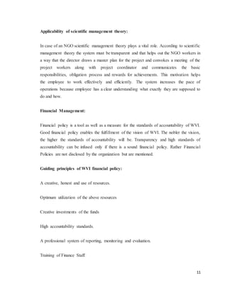 11
Applicability of scientific management theory:
In case of an NGO scientific management theory plays a vital role. According to scientific
management theory the system must be transparent and that helps out the NGO workers in
a way that the director draws a master plan for the project and convokes a meeting of the
project workers along with project coordinator and communicates the basic
responsibilities, obligation process and rewards for achievements. This motivation helps
the employee to work effectively and efficiently. The system increases the pace of
operations because employee has a clear understanding what exactly they are supposed to
do and how.
Financial Management:
Financial policy is a tool as well as a measure for the standards of accountability of WVI.
Good financial policy enables the fulfillment of the vision of WVI. The nobler the vision,
the higher the standards of accountability will be. Transparency and high standards of
accountability can be infused only if there is a sound financial policy. Rather Financial
Policies are not disclosed by the organization but are mentioned.
Guiding principles of WVI financial policy:
A creative, honest and use of resources.
Optimum utilization of the above resources
Creative investments of the funds
High accountability standards.
A professional system of reporting, monitoring and evaluation.
Training of Finance Staff:
 