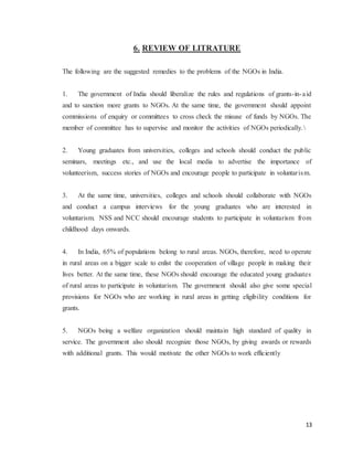 13
6. REVIEW OF LITRATURE
The following are the suggested remedies to the problems of the NGOs in India.
1. The government of India should liberalize the rules and regulations of grants-in-aid
and to sanction more grants to NGOs. At the same time, the government should appoint
commissions of enquiry or committees to cross check the misuse of funds by NGOs. The
member of committee has to supervise and monitor the activities of NGOs periodically.
2. Young graduates from universities, colleges and schools should conduct the public
seminars, meetings etc., and use the local media to advertise the importance of
volunteerism, success stories of NGOs and encourage people to participate in voluntarism.
3. At the same time, universities, colleges and schools should collaborate with NGOs
and conduct a campus interviews for the young graduates who are interested in
voluntarism. NSS and NCC should encourage students to participate in voluntarism from
childhood days onwards.
4. In India, 65% of populations belong to rural areas. NGOs, therefore, need to operate
in rural areas on a bigger scale to enlist the cooperation of village people in making their
lives better. At the same time, these NGOs should encourage the educated young graduates
of rural areas to participate in voluntarism. The government should also give some special
provisions for NGOs who are working in rural areas in getting eligibility conditions for
grants.
5. NGOs being a welfare organization should maintain high standard of quality in
service. The government also should recognize those NGOs, by giving awards or rewards
with additional grants. This would motivate the other NGOs to work efficiently
 