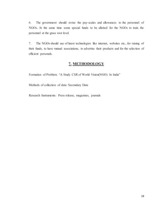 14
6. The government should revise the pay-scales and allowances to the personnel of
NGOs. At the same time some special funds to be allotted for the NGOs to train the
personnel at the grass root level.
7. The NGOs should use of latest technologies like internet, websites etc., for raising of
their funds, to have mutual associations, to advertise their products and for the selection of
efficient personals.
7. METHODOLOGY
Formation of Problem: “A Study CSR of World Vision(NGO) In India”
Methods of collection of data: Secondary Data
Research Instruments: Press release, magazines, journals
 