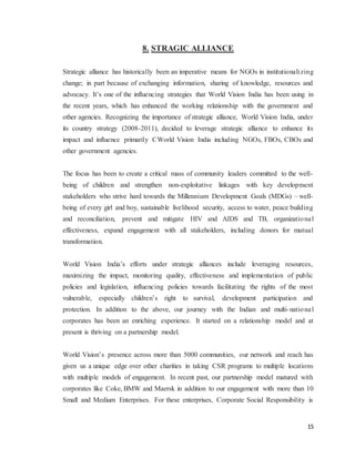 15
8. STRAGIC ALLIANCE
Strategic alliance has historically been an imperative means for NGOs in institutionalizing
change; in part because of exchanging information, sharing of knowledge, resources and
advocacy. It’s one of the influencing strategies that World Vision India has been using in
the recent years, which has enhanced the working relationship with the government and
other agencies. Recognizing the importance of strategic alliance, World Vision India, under
its country strategy (2008-2011), decided to leverage strategic alliance to enhance its
impact and influence primarily CWorld Vision India including NGOs, FBOs, CBOs and
other government agencies.
The focus has been to create a critical mass of community leaders committed to the well-
being of children and strengthen non-exploitative linkages with key development
stakeholders who strive hard towards the Millennium Development Goals (MDGs) – well-
being of every girl and boy, sustainable livelihood security, access to water, peace building
and reconciliation, prevent and mitigate HIV and AIDS and TB, organizational
effectiveness, expand engagement with all stakeholders, including donors for mutual
transformation.
World Vision India’s efforts under strategic alliances include leveraging resources,
maximizing the impact, monitoring quality, effectiveness and implementation of public
policies and legislation, influencing policies towards facilitating the rights of the most
vulnerable, especially children’s right to survival, development participation and
protection. In addition to the above, our journey with the Indian and multi-national
corporates has been an enriching experience. It started on a relationship model and at
present is thriving on a partnership model.
World Vision’s presence across more than 5000 communities, our network and reach has
given us a unique edge over other charities in taking CSR programs to multiple locations
with multiple models of engagement. In recent past, our partnership model matured with
corporates like Coke, BMW and Maersk in addition to our engagement with more than 10
Small and Medium Enterprises. For these enterprises, Corporate Social Responsibility is
 