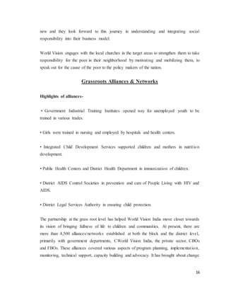 16
new and they look forward to this journey in understanding and integrating social
responsibility into their business model.
World Vision engages with the local churches in the target areas to strengthen them to take
responsibility for the poor in their neighborhood by motivating and mobilizing them, to
speak out for the cause of the poor to the policy makers of the nation.
Grassroots Alliances & Networks
Highlights of alliances-
• Government Industrial Training Institutes opened way for unemployed youth to be
trained in various trades.
• Girls were trained in nursing and employed by hospitals and health centers.
• Integrated Child Development Services supported children and mothers in nutrition
development.
• Public Health Centers and District Health Department in immunization of children.
• District AIDS Control Societies in prevention and care of People Living with HIV and
AIDS.
• District Legal Services Authority in ensuring child protection.
The partnership at the grass root level has helped World Vision India move closer towards
its vision of bringing fullness of life to children and communities. At present, there are
more than 4,500 alliances/networks established at both the block and the district level,
primarily with government departments, CWorld Vision India, the private sector, CBOs
and FBOs. These alliances covered various aspects of program planning, implementation,
monitoring, technical support, capacity building and advocacy. It has brought about change
 