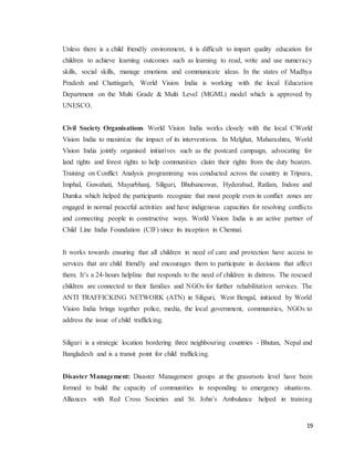 19
Unless there is a child friendly environment, it is difficult to impart quality education for
children to achieve learning outcomes such as learning to read, write and use numeracy
skills, social skills, manage emotions and communicate ideas. In the states of Madhya
Pradesh and Chattisgarh, World Vision India is working with the local Education
Department on the Multi Grade & Multi Level (MGML) model which is approved by
UNESCO.
Civil Society Organisations World Vision India works closely with the local CWorld
Vision India to maximize the impact of its interventions. In Melghat, Maharashtra, World
Vision India jointly organised initiatives such as the postcard campaign, advocating for
land rights and forest rights to help communities claim their rights from the duty bearers.
Training on Conflict Analysis programming was conducted across the country in Tripura,
Imphal, Guwahati, Mayurbhanj, Siliguri, Bhubaneswar, Hyderabad, Ratlam, Indore and
Dumka which helped the participants recognize that most people even in conflict zones are
engaged in normal peaceful activities and have indigenous capacities for resolving conflicts
and connecting people in constructive ways. World Vision India is an active partner of
Child Line India Foundation (CIF) since its inception in Chennai.
It works towards ensuring that all children in need of care and protection have access to
services that are child friendly and encourages them to participate in decisions that affect
them. It’s a 24-hours helpline that responds to the need of children in distress. The rescued
children are connected to their families and NGOs for further rehabilitation services. The
ANTI TRAFFICKING NETWORK (ATN) in Siliguri, West Bengal, initiated by World
Vision India brings together police, media, the local government, communities, NGOs to
address the issue of child trafficking.
Siliguri is a strategic location bordering three neighbouring countries - Bhutan, Nepal and
Bangladesh and is a transit point for child trafficking.
Disaster Management: Disaster Management groups at the grassroots level have been
formed to build the capacity of communities in responding to emergency situations.
Alliances with Red Cross Societies and St. John’s Ambulance helped in training
 