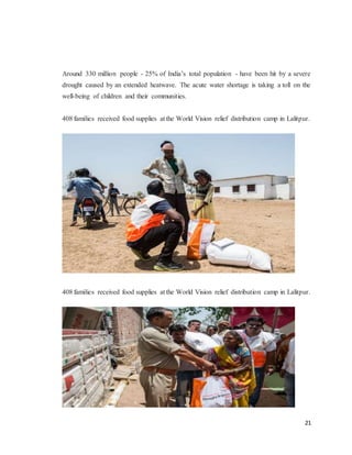 21
Around 330 million people - 25% of India’s total population - have been hit by a severe
drought caused by an extended heatwave. The acute water shortage is taking a toll on the
well-being of children and their communities.
408 families received food supplies at the World Vision relief distribution camp in Lalitpur.
408 families received food supplies at the World Vision relief distribution camp in Lalitpur.
 