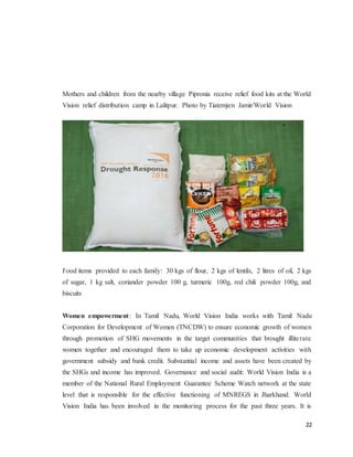 22
Mothers and children from the nearby village Pipronia receive relief food kits at the World
Vision relief distribution camp in Lalitpur. Photo by Tiatemjen Jamir/World Vision
Food items provided to each family: 30 kgs of flour, 2 kgs of lentils, 2 litres of oil, 2 kgs
of sugar, 1 kg salt, coriander powder 100 g, turmeric 100g, red chili powder 100g, and
biscuits
Women empowerment: In Tamil Nadu, World Vision India works with Tamil Nadu
Corporation for Development of Women (TNCDW) to ensure economic growth of women
through promotion of SHG movements in the target communities that brought illiterate
women together and encouraged them to take up economic development activities with
government subsidy and bank credit. Substantial income and assets have been created by
the SHGs and income has improved. Governance and social audit: World Vision India is a
member of the National Rural Employment Guarantee Scheme Watch network at the state
level that is responsible for the effective functioning of MNREGS in Jharkhand. World
Vision India has been involved in the monitoring process for the past three years. It is
 