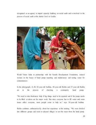 23
recognized as an agency to impart capacity building on social audit and is involved in the
process of social audit at the district level in Godda.
World Vision India in partnership with the Sarathi Development Foundation, trained
women on the basics of hand pump repairing and maintenance and testing water for
contamination.
In the photograph, (L-R) 30-year-old Sadhna, 40-year-old Rekha and 27-year-old Radha
are in the process of checking a community hand pump.
“We need to take their(men) help if big things need to be repaired and if the pump needs
to be lifted or taken out for major work. But since everyone has to fill water and water
issues affect everyone, most people come to help us,” says 30-year-old Sadhna.
Rekha continues enthusiastically about her experience at the training. “We were divided
into different groups and went to selected villages to test the water from the hand pump.
 