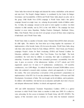 26
Vision India that reviewed the budget and educated the various stakeholders at the national
and state level. The People’s Budget Initiative is coordinated by the Centre for Budget
Governance and Accountability (CBGA) and World Vision India played an active role in
this group. Child Health Now (CHN) campaign is World Vision India’s first global
campaign focused on a single issue; viz., reducing the preventable deaths of children under
five. In India, the campaign stressed on the need to work together to achieve two-third
reduction in child mortality rate by 2015, in line with MDG 4. The campaign has been
launched in seven states, Rajasthan, Madhya Pradesh, Chattisgarh, Jharkhand, Orissa,
Bihar, Uttar Pradesh. There are state level core groups set up in all these states comprising
of individuals and CWorld Vision India.
World Vision India is a member of Juvenile Justice National Desk (JJND) which advocates
for child rights. The initiative has been taken up to bring together the experiences of
implementation of the Juvenile Justice (JJ) Act across the nation. World Vision India, along
with three other networks Wada Na Todo Abhiyan (WNTA - Don’t break your Promises
campaign) People’s Action for Rural Awakening (PARA) and National Coalition for
Education, published a book called ‘Then Your Promise, Now Our Right’. The book
consolidates the work done by children in exercising their right to participation and
citizenship. It narrates how children have demanded governance accountability from the
state. It gives an overview of the infrastructure facilities of 3,677 schools and 3,810
anganwadis spread over 16 states in 57 parliamentary constituencies, 120 assembly
constituencies, over 1,000 villages. It is indeed the labour of around 20,000 children across
India who conducted a research study at primary schools and anganwadis in 16 states of
the country. This score card portrays a real picture of the government’s preparedness on
implementation of the RTE Act. It was also submitted to the Minister of Women and Child
Development, Government of India. This was brought out for all children, and in particular,
for children with disabilities who had lost out on education and health due to lack of access
and adequate infrastructural facilities in schools and anganwadi centres.
HIV and AIDS International Treatment Preparedness Coalition (ITPC) is a global
movement in which World Vision India is a member in India since 2009. It’s a collective
voice advocating for free access to treatment for People Living with HIV (PLHIV). The
urgency of this movement came to existence at a time when the treatment remained
 
