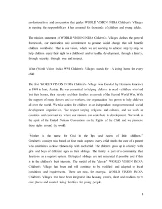 3
professionalism and compassion that guides WORLD VISION INDIA Children’s Villages
in meeting the responsibilities it has assumed for thousands of children and young adults.
The mission statement of WORLD VISION INDIA Children’s Villages defines the general
framework, our motivation and commitment to genuine social change that will benefit
children worldwide. That is our vision, which we are working to achieve step by step, to
help children enjoy their right to a childhood and to healthy development, through a family,
through security, through love and respect.
What (World Vision India) WVI Children's Villages stands for - A loving home for every
child
The first WORLD VISION INDIA Children‘s Village was founded by Hermann Gmeiner
in 1949 in Imst, Austria. He was committed to helping children in need – children who had
lost their homes, their security and their families as a result of the Second World War. With
the support of many donors and co-workers, our organization has grown to help children
all over the world. We take action for children as an independent nongovernmental social
development organization. We respect varying religions and cultures, and we work in
countries and communities where our mission can contribute to development. We work in
the spirit of the United Nations Convention on the Rights of the Child and we promote
these rights around the world.
“Mother is the name for God in the lips and hearts of little children.”
Gmeiner's concept was based on four main aspects: every child needs the care of a parent
who establishes a close relationship with each child. The children grow up in a family with
girls and boys of different ages as their siblings. The family is part of a community that
functions as a support system. Biological siblings are not separated if possible and if this
is in the children's best interests. The model of the "classic" WORLD VISION INDIA
Children's Village has been and will continue to be modified and adapted to local
conditions and requirements. There are now, for example, WORLD VISION INDIA
Children's Villages that have been integrated into housing estates, short and medium-term
care places and assisted living facilities for young people.
 