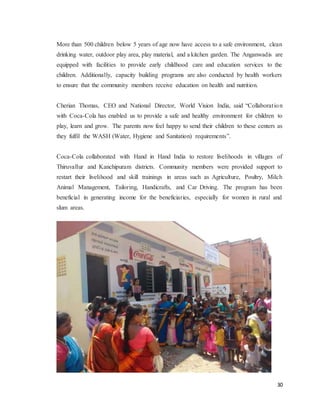 30
More than 500 children below 5 years of age now have access to a safe environment, clean
drinking water, outdoor play area, play material, and a kitchen garden. The Anganwadis are
equipped with facilities to provide early childhood care and education services to the
children. Additionally, capacity building programs are also conducted by health workers
to ensure that the community members receive education on health and nutrition.
Cherian Thomas, CEO and National Director, World Vision India, said “Collaboration
with Coca-Cola has enabled us to provide a safe and healthy environment for children to
play, learn and grow. The parents now feel happy to send their children to these centers as
they fulfil the WASH (Water, Hygiene and Sanitation) requirements”.
Coca-Cola collaborated with Hand in Hand India to restore livelihoods in villages of
Thiruvallur and Kanchipuram districts. Community members were provided support to
restart their livelihood and skill trainings in areas such as Agriculture, Poultry, Milch
Animal Management, Tailoring, Handicrafts, and Car Driving. The program has been
beneficial in generating income for the beneficiaries, especially for women in rural and
slum areas.
 