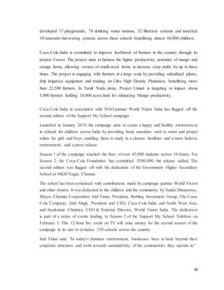 32
developed 17 playgrounds, 74 drinking water stations, 32 filtration systems and installed
10 rainwater-harvesting systems across these schools benefitting almost 60,000 children.
Coca-Cola India is committed to improve livelihood of farmers in the country through its
project Unnati. The project aims to harness the higher productivity potential of mango and
orange farms, allowing owners of small-sized farms to increase crop yields by up to three
times. The project is engaging with farmers at a large scale by providing subsidized plants,
drip irrigation equipment and training on Ultra High Density Plantation, benefitting more
than 22,500 farmers. In Tamil Nadu alone, Project Unnati is targeting to impact about
5,000 farmers holding 10,000 acres land for enhancing Mango productivity.
Coca-Cola India in association with NGO partner World Vision India has flagged off the
second edition of the Support My School campaign.
Launched in January 2018, the campaign aims to create a happy and healthy environment
in schools for children across India by providing basic amenities such as water and proper
toilets for girls and boys, enabling them to study in a cleaner, healthier and a more holistic
environment, said a press release.
Season 1 of the campaign touched the lives of over 43,000 students across 10 States. For
Season 2, the Coca-Cola Foundation has committed $500,000, the release added. The
second edition was flagged off with the dedication of the Government Higher Secondary
School at MKB Nagar, Chennai.
The school has been revitalised with contributions made by campaign partner World Vision
and other donors. It was dedicated to the children and the community by Saidai Duraisamy,
Mayor, Chennai Corporation; Irial Finan, President, Bottling Investment Group, The Coca-
Cola Company; Atul Singh, President and CEO, Coca-Cola India and South West Asia;
and Jayakumar Christian, CEO & National Director, World Vision India. The dedication
is part of a series of events leading to Season 2 of the Support My School Telethon on
February 3. This 12-hour live event on TV will raise money for the second season of the
campaign in its aim to revitalise 250 schools across the country.
Irial Finan said, “In today’s business environment, businesses have to look beyond their
corporate structures and work towards sustainability of the communities they operate in.”
 