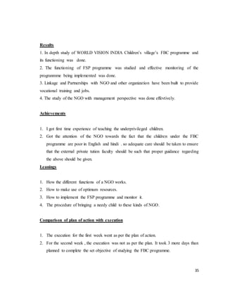 35
Results
1. In depth study of WORLD VISION INDIA Children’s village’s FBC programme and
its functioning was done.
2. The functioning of FSP programme was studied and effective monitoring of the
progranmme being implemented was done.
3. Linkage and Partnerships with NGO and other organization have been built to provide
vocational training and jobs.
4. The study of the NGO with management perspective was done effevtively.
Achievements
1. I got first time experience of teaching the underprivileged children.
2. Got the attention of the NGO towards the fact that the children under the FBC
programme are poor in English and hindi . so adequate care should be taken to ensure
that the external private tution faculty should be such that proper guidance regarding
the above should be given.
Leanings
1. How the different functions of a NGO works.
2. How to make use of optimum resources.
3. How to implement the FSP programme and monitor it.
4. The procedure of bringing a needy child to these kinds of NGO.
Comparison of plan of action with execution
1. The execution for the first week went as per the plan of action.
2. For the second week , the execution was not as per the plan. It took 3 more days than
planned to complete the set objective of studying the FBC programme.
 