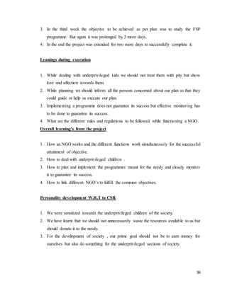 36
3. In the third week the objective to be achieved as per plan was to study the FSP
programme. But again it was prolonged by 2 more days.
4. In the end the project was extended for two more days to successfully complete it.
Leanings during execution
1. While dealing with underprivileged kids we should not treat them with pity but show
love and affection towards them.
2. While planning we should inform all the persons concerned about our plan so that they
could guide or help us execute our plan.
3. Implementing a programme does not guarantee its success but effective monitoring has
to be done to guarantee its success.
4. What are the different rules and regulations to be followed while functioning a NGO.
Overall learning’s from the project
1. How an NGO works and the different functions work simultaneously for the successful
attainment of objective.
2. How to deal with underprivileged children .
3. How to plan and implement the programmes meant for the needy and closely monitor
it to guarantee its success.
4. How to link different NGO’s to fulfill the common objectives.
Personality development W.R.T to CSR
1. We were sensitized towards the underprivileged children of the society.
2. We have learnt that we should not unnecessarily waste the resources available to us but
should donate it to the needy.
3. For the development of society , our prime goal should not be to earn money for
ourselves but also do something for the underprivileged sections of society.
 