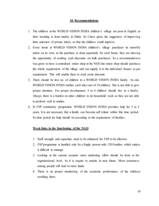 37
10. Recommendations
1. The children at the WORLD VISION INDIA children’s village are poor in English as
their teaching is done mainly in Hindi. So I have given the suggestion of improving
their selection of private tutors, so that the children could improve.
2. Every home at WORLD VISION INDIA children’s village purchases its monthly
ration on its own. as the purchase is done separately for each home, they are missing
the opportunity of availing cash discounts on bulk purchases. So a recommendation
was given to have a centralized ration shop at the NGO.the ration shop should purchase
the whole requirement of the village and can supply it to the individual houses as per
requirement. This will enable them to avail some discount.
3. There should be less no. of children in a WORLD VISION INDIA family. As one
WORLD VISION INDIA mother can't take care of 10 children. She is not able to give
proper attention. For proper development 5 to 6 children should live in a family.
Always there is a burden on elder children to do household work so they are not able
to perform well in studies.
4. In FSP community programme WORLD VISION INDIA provides help for 3 to 5
years. It is not necessary that a family can become self reliant within this time period.
So time period for help should be according to the requirement of families
Weak links in the functioning of the NGO
1. Staff strength and capacities need to be enhanced for FSP to be effective.
2. FSP programme is handled only by a Single person with 120 Families which makes
it difficult to manage.
3. Looking at the current scenario more marketing effort should be done at the
organizational level. As it is require to sustain in near future. More awareness
among people will lead to more funds.
4. There is no proper monitoring of the academic performance of the children
rersiding there.
 
