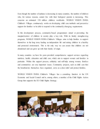 4
Even though the number of orphans is decreasing in many countries, the number of children
who, for various reasons, cannot live with their biological parents is increasing. This
concerns an estimated 150 million children worldwide. WORLD VISION INDIA
Children's Villages continuously works on developing child care methods and preventive
support for families to be able to respond to the continually-changing requirements.
In this development process, community-based programmers aimed at preventing the
marginalization of children in society play a key role. With its family strengthening
programs, WORLD VISION INDIA Children's Villages aims to help families to support
themselves in the long term, leading an independent life and raising children in a healthy
and protected environment. This is the only way we can assure that children are not
abandoned and can grow up with their family of origin.
In many countries we have for years provided comprehensive support services regarding
nutrition, health, education and child care, which aim to support women and families in
particular. Within this support process, solidarity and self-help among women, families
and communities are very important issues. Community projects, such as child care that
the beneficiaries themselves have organized, serve as a clear relief and protect families.
WORLD VISION INDIA Children's Villages has a consulting function in the UN
Economic and Social Council and is, among others, a member of the Child Rights Action
Group that supports the EU Child Rights Strategy.
 