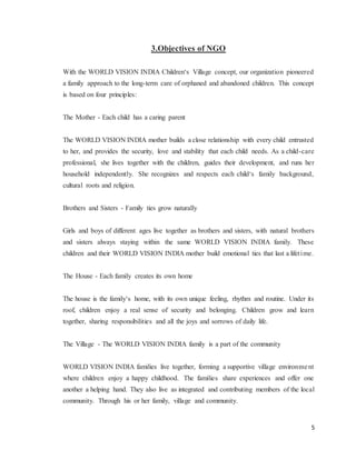 5
3.Objectives of NGO
With the WORLD VISION INDIA Children‘s Village concept, our organization pioneered
a family approach to the long-term care of orphaned and abandoned children. This concept
is based on four principles:
The Mother - Each child has a caring parent
The WORLD VISION INDIA mother builds a close relationship with every child entrusted
to her, and provides the security, love and stability that each child needs. As a child-care
professional, she lives together with the children, guides their development, and runs her
household independently. She recognizes and respects each child‘s family background,
cultural roots and religion.
Brothers and Sisters - Family ties grow naturally
Girls and boys of different ages live together as brothers and sisters, with natural brothers
and sisters always staying within the same WORLD VISION INDIA family. These
children and their WORLD VISION INDIA mother build emotional ties that last a lifetime.
The House - Each family creates its own home
The house is the family‘s home, with its own unique feeling, rhythm and routine. Under its
roof, children enjoy a real sense of security and belonging. Children grow and learn
together, sharing responsibilities and all the joys and sorrows of daily life.
The Village - The WORLD VISION INDIA family is a part of the community
WORLD VISION INDIA families live together, forming a supportive village environment
where children enjoy a happy childhood. The families share experiences and offer one
another a helping hand. They also live as integrated and contributing members of the local
community. Through his or her family, village and community.
 