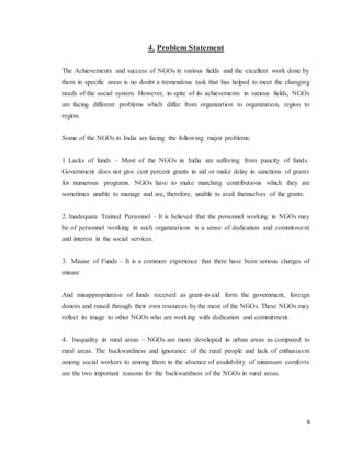 6
4. Problem Statement
The Achievements and success of NGOs in various fields and the excellent work done by
them in specific areas is no doubt a tremendous task that has helped to meet the changing
needs of the social system. However, in spite of its achievements in various fields, NGOs
are facing different problems which differ from organization to organization, region to
region.
Some of the NGOs in India are facing the following major problems:
1 Lacks of funds – Most of the NGOs in India are suffering from paucity of funds.
Government does not give cent percent grants in aid or make delay in sanctions of grants
for numerous programs. NGOs have to make matching contributions which they are
sometimes unable to manage and are, therefore, unable to avail themselves of the grants.
2. Inadequate Trained Personnel – It is believed that the personnel working in NGOs may
be of personnel working in such organizations is a sense of dedication and commitment
and interest in the social services.
3. Misuse of Funds – It is a common experience that there have been serious charges of
misuse
And misappropriation of funds received as grant-in-aid form the government, foreign
donors and raised through their own resources by the most of the NGOs. These NGOs may
reflect its image to other NGOs who are working with dedication and commitment.
4. Inequality in rural areas – NGOs are more developed in urban areas as compared to
rural areas. The backwardness and ignorance of the rural people and lack of enthusiasm
among social workers to among them in the absence of availability of minimum comforts
are the two important reasons for the backwardness of the NGOs in rural areas.
 
