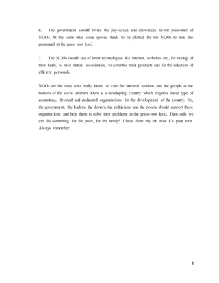 8
6. The government should revise the pay-scales and allowances to the personnel of
NGOs. At the same time some special funds to be allotted for the NGOs to train the
personnel at the grass root level.
7. The NGOs should use of latest technologies like internet, websites etc., for raising of
their funds, to have mutual associations, to advertise their products and for the selection of
efficient personals.
NGOs are the ones who really intend to care the uncared sections and the people at the
bottom of the social stratum. Ours is a developing country which requires these type of
committed, devoted and dedicated organizations for the development of the country. So,
the government, the leaders, the donors, the politicians and the people should support these
organizations and help them to solve their problems at the grass-root level. Then only we
can do something for the poor, for the needy! I have done my bit, now it’s your turn.
Always remember
 