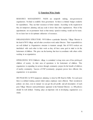 9
5. Function Wise Study
RESOURCE MANAGEMENT: NGOS are nonprofit making, non-government
organization. No fund is available from government. So there is a limited budget available
for expenditures. They use their resources in better manner. According to the requirement
they do manpower planning and pay scale is lower than other organizations. Most of the
appointments are on permanent basis so that money spend in training would not be waste.
So we learn how to do optimum utilization of resources.
ORGANIZATION STRUCTURE: WVI follows a particular hierarchy. Village Director is
the head of WVI village and all other coworkers work under Director. Their responsibilities
are well defined ie. Organization structure is transient enough. But all WVI workers are
interlinked with each other in their work as they all have same goal in mind to do the
betterment of children. This gives me the learning that how to coordinate with others while
working in an organization.
OPERATIONS: WVI Children's village is committed to long term care of less privileged
children of society. As their area of operations is for betterment of children. This
organization is expanding its services through community project for the benefit of children
of nearby community. Success of FSP (community program) proves how efficient this
organization is in operations
HR POLICIES: In WVI manpower planning is done by HR Head in Delhi. For each post
there is a defined training period which makes employee more efficient. Their recruitment
policies are clear, even in manual we can get the job profile and job description of each
post. Village Director send performance appraisal to the National Director. i.e. HR policies
should be well defined. Training plays an important role in developing organization as a
whole.
 