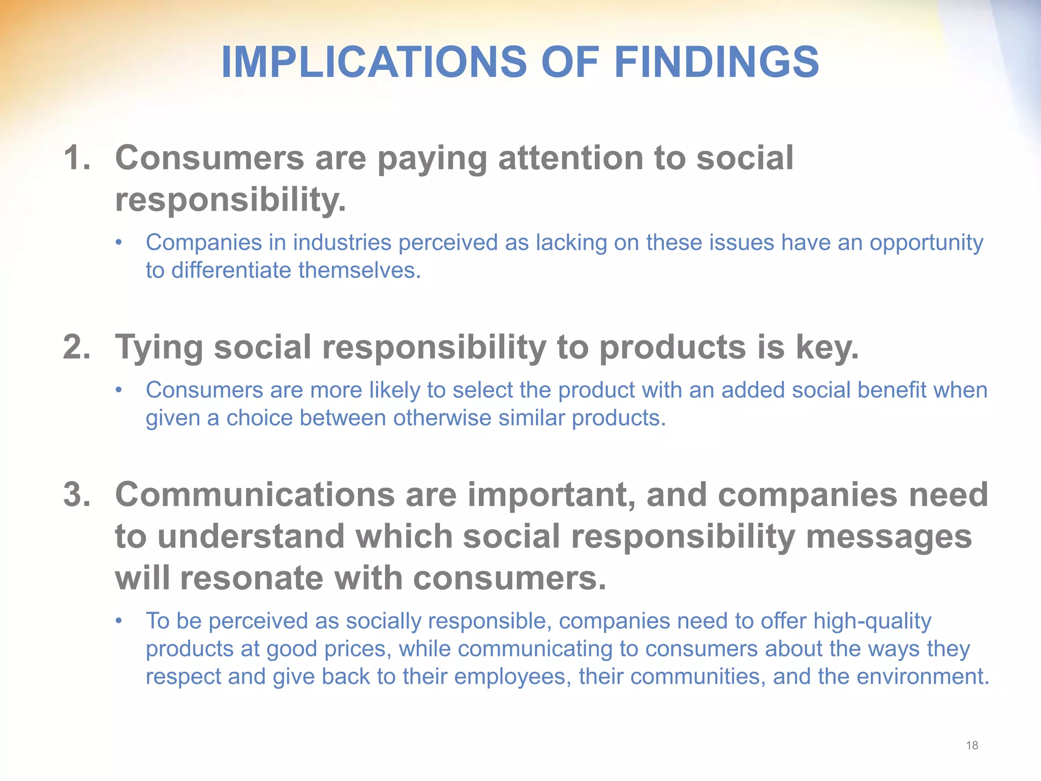 IMPLICATIONS OF FINDINGS

1. Consumers are paying attention to social
   responsibility.
   • Companies in industries perceived as lacking on these issues have an opportunity
     to differentiate themselves.


2. Tying social responsibility to products is key.
   • Consumers are more likely to select the product with an added social benefit when
     given a choice between otherwise similar products.


3. Communications are important, and companies need
   to understand which social responsibility messages
   will resonate with consumers.
   • To be perceived as socially responsible, companies need to offer high-quality
     products at good prices, while communicating to consumers about the ways they
     respect and give back to their employees, their communities, and the environment.

                                                                                   18
 