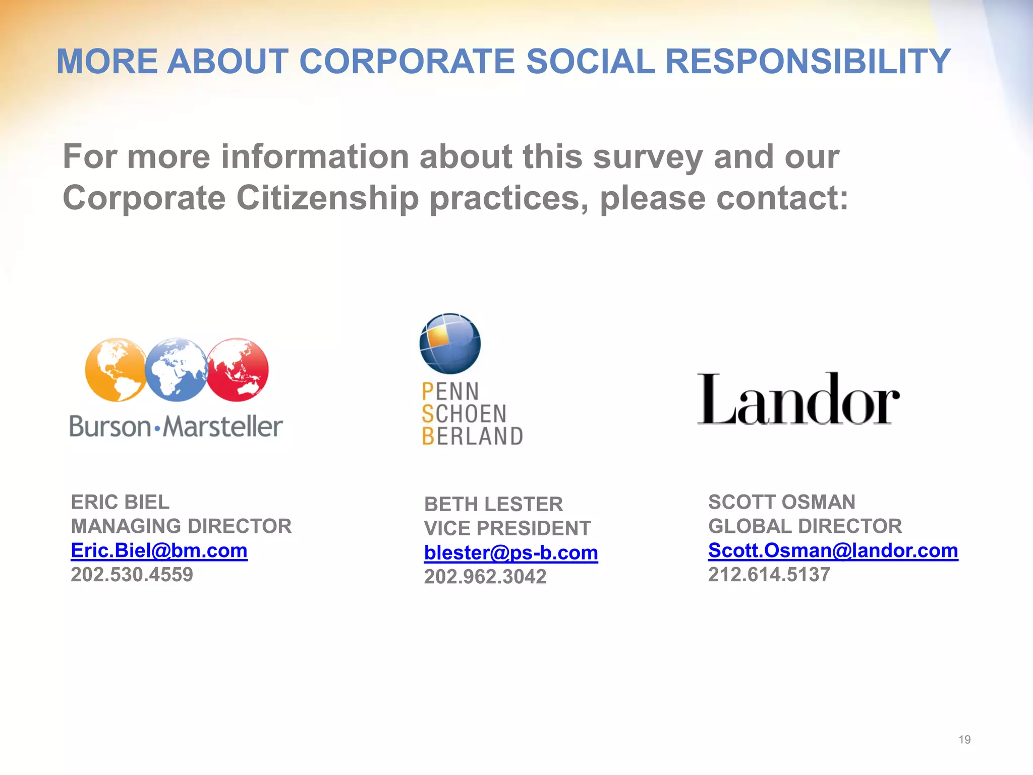 MORE ABOUT CORPORATE SOCIAL RESPONSIBILITY

For more information about this survey and our
Corporate Citizenship practices, please contact:




ERIC BIEL             BETH LESTER        SCOTT OSMAN
MANAGING DIRECTOR     VICE PRESIDENT     GLOBAL DIRECTOR
Eric.Biel@bm.com      blester@ps-b.com   Scott.Osman@landor.com
202.530.4559          202.962.3042       212.614.5137




                                                              19
 