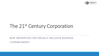 The 21st Century Corporation
NEW IMPERATIVES FOR SOCIALLY INCLUSIVE BUSINESS
J.VIKRAM BAKSHI
 