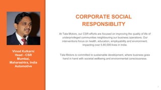 Vinod Kulkarni
Head - CSR
Mumbai,
Maharashtra, India
Automotive
CORPORATE SOCIAL
RESPONSIBLITY
3
At Tata Motors, our CSR efforts are focused on improving the quality of life of
underprivileged communities neighbouring our business operations. Our
interventions focus on health, education, employability and environment,
impacting over 5,80,000 lives in India.
Tata Motors is committed to sustainable development, where business goes
hand in hand with societal wellbeing and environmental consciousness.
 