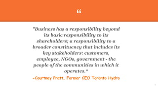 “
"Business has a responsibility beyond
its basic responsibility to its
shareholders; a responsibility to a
broader constituency that includes its
key stakeholders: customers,
employee, NGOs, government - the
people of the communities in which it
operates.“
-Courtney Pratt, Former CEO Toronto Hydro
8
 