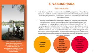 This is a slide title Our
projects on environment
help preserve the long-term
health of people and
ecosystems and build strong
relationships with local
communities.
4. VASUNDHARA
Environment
9
40,908 -
People
reached
through
environmental
awareness
sessions
2,638 -People
reached
during
promotion of
renewable
energy
1,00,468 -
Saplings
planted
▪ Tata Motors, under the environment-related CSR programme – Vasundhara,
strives to contribute to enhanced environmental sustainability by proactively
facilitating the protection, conservation, judicious use and augmentation of
natural resources.
▪ With our initiatives under Vasundhara, we aim to promote environmental
consciousness among community members, school students and our
employees by engaging them in plantation and cleanliness drives. The
underlying vision is that environment being a common global concern, any
effort at promoting environmental sustainability at a local level would benefit
the environment as well as local communities and society at large. We also
encourage community members to use renewable energy products like solar
lamps and promote innovative products like fuel efficient chulhas that reduce
the carbon footprint.
 