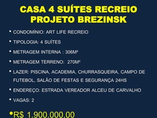 CASA 4 SUÍTES RECREIO
PROJETO BREZINSK
• CONDOMÍNIO: ART LIFE RECREIO
• TIPOLOGIA: 4 SUÍTES
• METRAGEM INTERNA : 306M²
• METRAGEM TERRENO: 270M²
• LAZER: PISCINA, ACADEMIA, CHURRASQUEIRA, CAMPO DE
FUTEBOL, SALÃO DE FESTAS E SEGURANÇA 24HS
• ENDEREÇO: ESTRADA VEREADOR ALCEU DE CARVALHO
• VAGAS: 2
•R$ 1.900.000,00
 