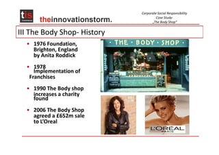 Corporate Social Responsibility
                                      Case Study:
                                   „The Body Shop“


III The Body Shop- History
  • 1976 Foundation,
    Brighton, England
    by Anita Roddick
  • 1978
     Implementation of
   Franchises
  • 1990 The Body shop
    increases a charity
    found
  • 2006 The Body Shop
    agreed a £652m sale
    to L’Oreal
 