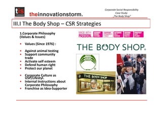 Corporate Social Responsibility
                                                Case Study:
                                             „The Body Shop“


III.I The Body Shop – CSR Strategies
  1.Corporate Philosophy
  (Values & Issues)
  • Values (Since 1976) :
  • Against animal testing
  • Support community
    trade
  • Activate self esteem
  • Defend human right
  • Protect our planet
  • Corporate Culture as
    USP/Lifestyl.
  • Internal Instructions about
    Corporate Philosophy
  • Franchise as Idea-Supporter
 