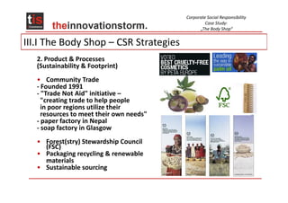 Corporate Social Responsibility
                                                   Case Study:
                                                „The Body Shop“


III.I The Body Shop – CSR Strategies
   2. Product & Processes
   (Sustainability & Footprint)
   • Community Trade
   - Founded 1991
   - "Trade Not Aid" initiative –
     "creating trade to help people
     in poor regions utilize their
     resources to meet their own needs"
   - paper factory in Nepal
   - soap factory in Glasgow
   • Forest(stry) Stewardship Council
     (FSC)
   • Packaging recycling & renewable
     materials
   • Sustainable sourcing
 