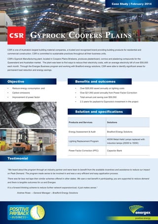 CSR is one of Australia’s largest building material companies, a trusted and recognised brand providing building products for residential and 
commercial construction. CSR is committed to sustainable practices throughout all their business units. 
CSR’s Gyprock Manufacturing plant, located in Coopers Plains Brisbane, produces plasterboard, cornice and plastering compounds for the 
Queensland and Australian market. The plant was keen to find ways to reduce their electricity costs, with an average electricity bill of over $50,000 
each month. Through the Energex Business program and working with Bradford energy solutions, CSR were able to identify significant areas for 
permanent load reduction and energy savings. 
Testimonial 
Case Study | February 2014 
Gyprock Coopers Plains 
Objective Benefits and outcomes 
• Reduce energy consumption; and 
• Carbon emissions 
• Improvement of power factor 
• Over $28,000 saved annually on lighting costs 
• Over $21,000 saved annually from Power Factor Correction 
• Total annual cost saving over $50,000 
• 2.3 years for payback to Gyprocks’s investment in the project 
Solution and specifications 
Products and Services Solutions 
Energy Assessment & Audit Bradford Energy Solutions 
Lighting Replacement Program 
400W Metal Halid Lamps replaced with 
induction lamps (250W to 150W) 
Power Factor Correction (PFC) Capacitor Bank 
“We heard about the program through an industry partner and were keen to benefit from the available incentives and assistance to reduce our impact 
on Peak Demand. The program made sense to be involved in and was a very efficient and easy application process. 
There was far less red tape then similar schemes offered in other states. We saw a real benefit in participating; you are supported to reduce demand 
and there is tangible outcomes for us and Energex. 
It is a forward thinking scheme to reduce further network expansion/cost, it just makes sense.“ 
Andrew Rowe – General Manager – Bradford Energy Solutions 

