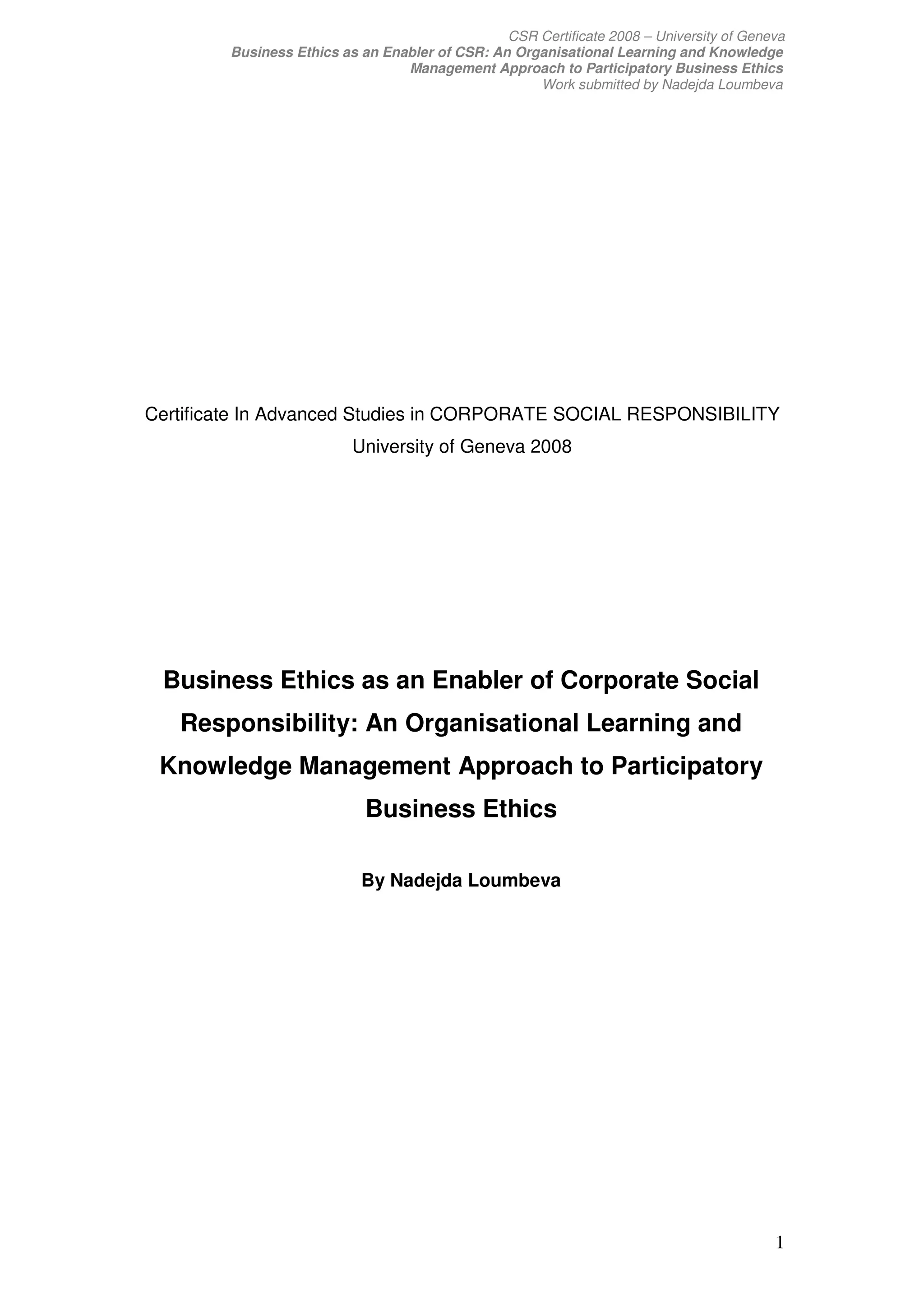 CSR Certificate 2008 – University of Geneva
        Business Ethics as an Enabler of CSR: An Organisational Learning and Knowledge
                                 Management Approach to Participatory Business Ethics
                                                    Work submitted by Nadejda Loumbeva




Certificate In Advanced Studies in CORPORATE SOCIAL RESPONSIBILITY
                          University of Geneva 2008




 Business Ethics as an Enabler of Corporate Social
   Responsibility: An Organisational Learning and
 Knowledge Management Approach to Participatory
                            Business Ethics

                           By Nadejda Loumbeva




                                                                                         1
 