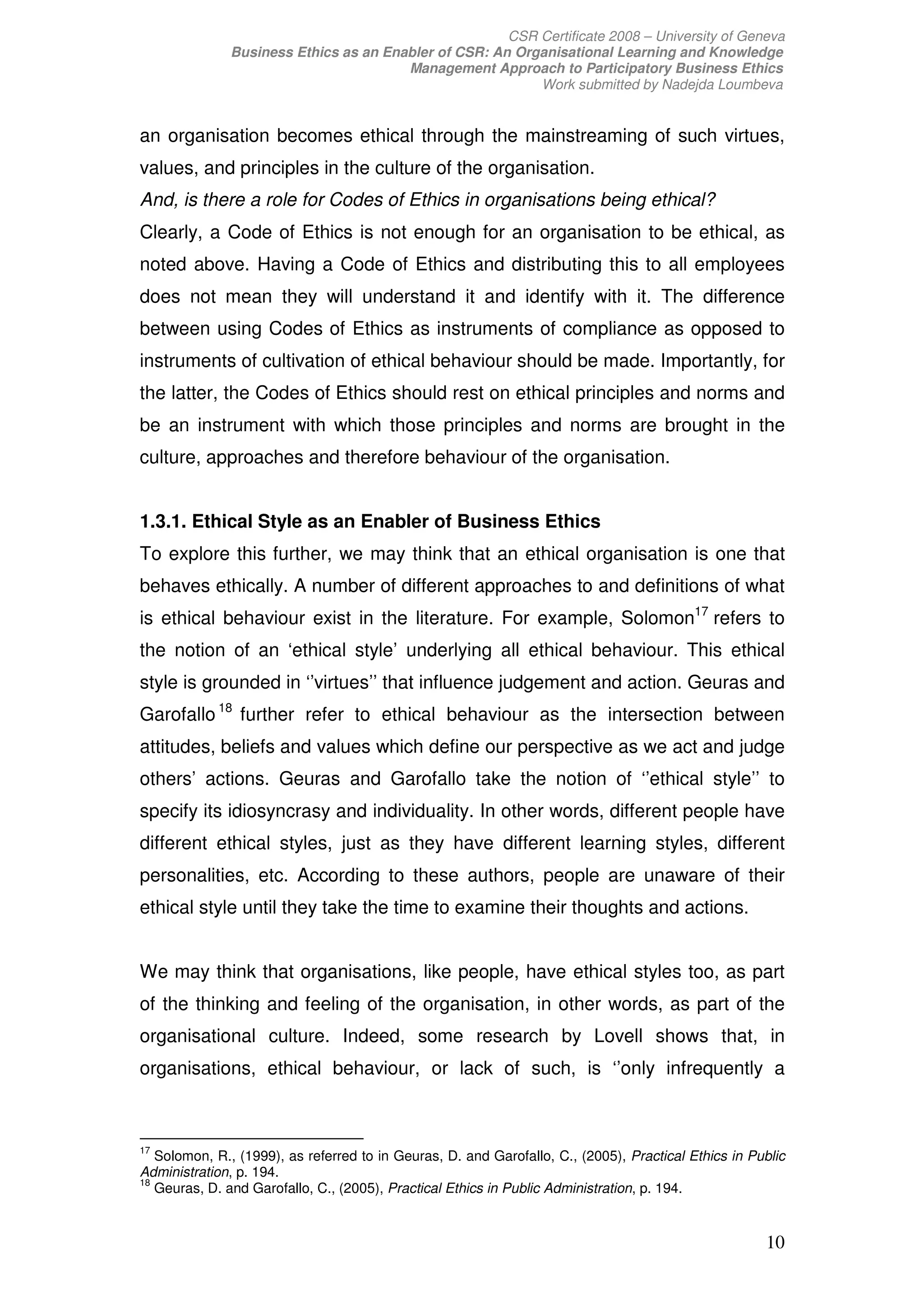 CSR Certificate 2008 – University of Geneva
              Business Ethics as an Enabler of CSR: An Organisational Learning and Knowledge
                                       Management Approach to Participatory Business Ethics
                                                          Work submitted by Nadejda Loumbeva


an organisation becomes ethical through the mainstreaming of such virtues,
values, and principles in the culture of the organisation.
And, is there a role for Codes of Ethics in organisations being ethical?
Clearly, a Code of Ethics is not enough for an organisation to be ethical, as
noted above. Having a Code of Ethics and distributing this to all employees
does not mean they will understand it and identify with it. The difference
between using Codes of Ethics as instruments of compliance as opposed to
instruments of cultivation of ethical behaviour should be made. Importantly, for
the latter, the Codes of Ethics should rest on ethical principles and norms and
be an instrument with which those principles and norms are brought in the
culture, approaches and therefore behaviour of the organisation.


1.3.1. Ethical Style as an Enabler of Business Ethics
To explore this further, we may think that an ethical organisation is one that
behaves ethically. A number of different approaches to and definitions of what
is ethical behaviour exist in the literature. For example, Solomon17 refers to
the notion of an ‘ethical style’ underlying all ethical behaviour. This ethical
style is grounded in ‘’virtues’’ that influence judgement and action. Geuras and
Garofallo 18 further refer to ethical behaviour as the intersection between
attitudes, beliefs and values which define our perspective as we act and judge
others’ actions. Geuras and Garofallo take the notion of ‘’ethical style’’ to
specify its idiosyncrasy and individuality. In other words, different people have
different ethical styles, just as they have different learning styles, different
personalities, etc. According to these authors, people are unaware of their
ethical style until they take the time to examine their thoughts and actions.


We may think that organisations, like people, have ethical styles too, as part
of the thinking and feeling of the organisation, in other words, as part of the
organisational culture. Indeed, some research by Lovell shows that, in
organisations, ethical behaviour, or lack of such, is ‘’only infrequently a



17
   Solomon, R., (1999), as referred to in Geuras, D. and Garofallo, C., (2005), Practical Ethics in Public
Administration, p. 194.
18
   Geuras, D. and Garofallo, C., (2005), Practical Ethics in Public Administration, p. 194.


                                                                                                      10
 