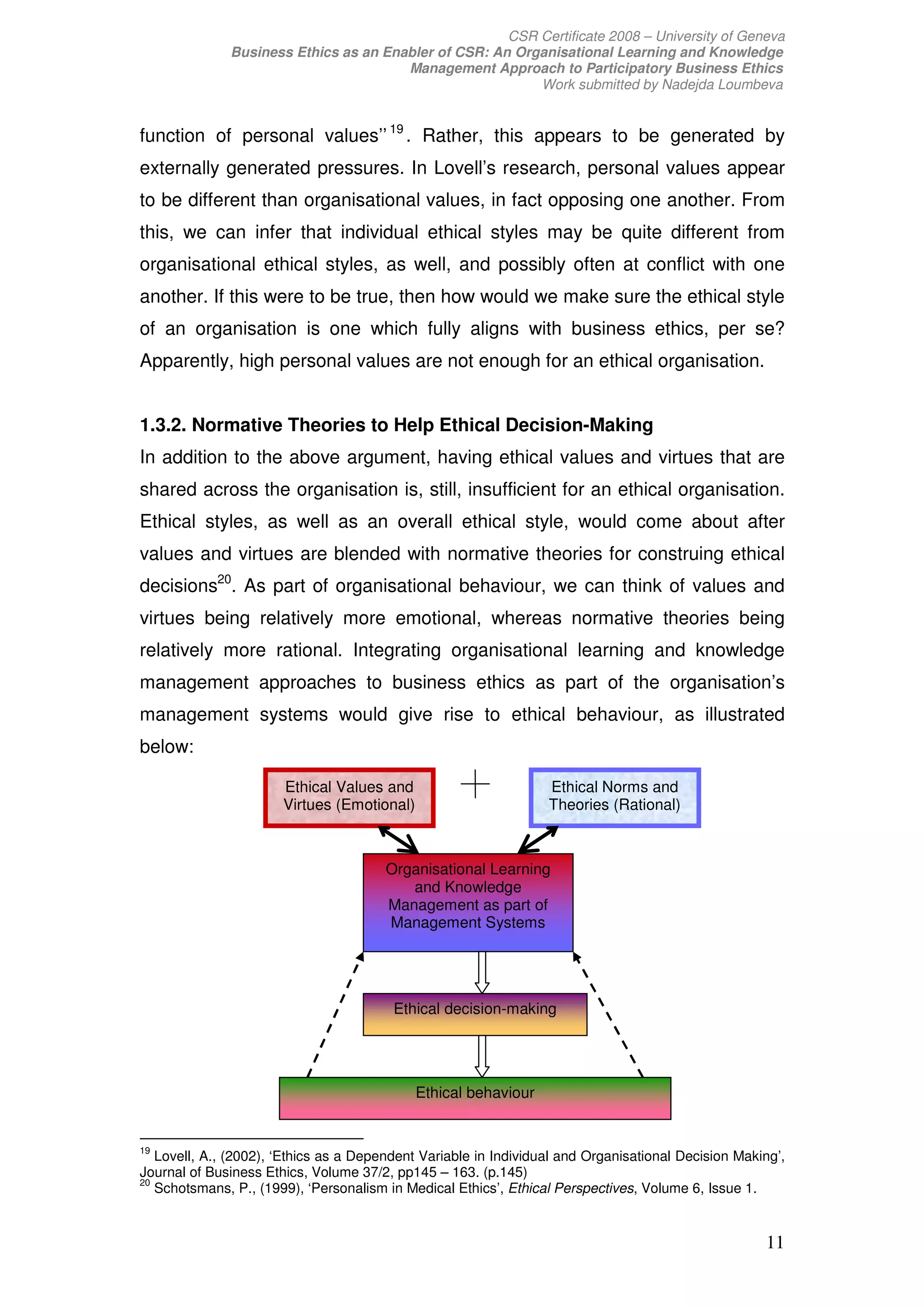 CSR Certificate 2008 – University of Geneva
              Business Ethics as an Enabler of CSR: An Organisational Learning and Knowledge
                                       Management Approach to Participatory Business Ethics
                                                          Work submitted by Nadejda Loumbeva


function of personal values’’ 19 . Rather, this appears to be generated by
externally generated pressures. In Lovell’s research, personal values appear
to be different than organisational values, in fact opposing one another. From
this, we can infer that individual ethical styles may be quite different from
organisational ethical styles, as well, and possibly often at conflict with one
another. If this were to be true, then how would we make sure the ethical style
of an organisation is one which fully aligns with business ethics, per se?
Apparently, high personal values are not enough for an ethical organisation.


1.3.2. Normative Theories to Help Ethical Decision-Making
In addition to the above argument, having ethical values and virtues that are
shared across the organisation is, still, insufficient for an ethical organisation.
Ethical styles, as well as an overall ethical style, would come about after
values and virtues are blended with normative theories for construing ethical
decisions20. As part of organisational behaviour, we can think of values and
virtues being relatively more emotional, whereas normative theories being
relatively more rational. Integrating organisational learning and knowledge
management approaches to business ethics as part of the organisation’s
management systems would give rise to ethical behaviour, as illustrated
below:

                       Ethical Values and                         Ethical Norms and
                       Virtues (Emotional)                        Theories (Rational)



                                        Organisational Learning
                                           and Knowledge
                                        Management as part of
                                        Management Systems




                                         Ethical decision-making




                                             Ethical behaviour


19
   Lovell, A., (2002), ‘Ethics as a Dependent Variable in Individual and Organisational Decision Making’,
Journal of Business Ethics, Volume 37/2, pp145 – 163. (p.145)
20
   Schotsmans, P., (1999), ‘Personalism in Medical Ethics’, Ethical Perspectives, Volume 6, Issue 1.


                                                                                                     11
 