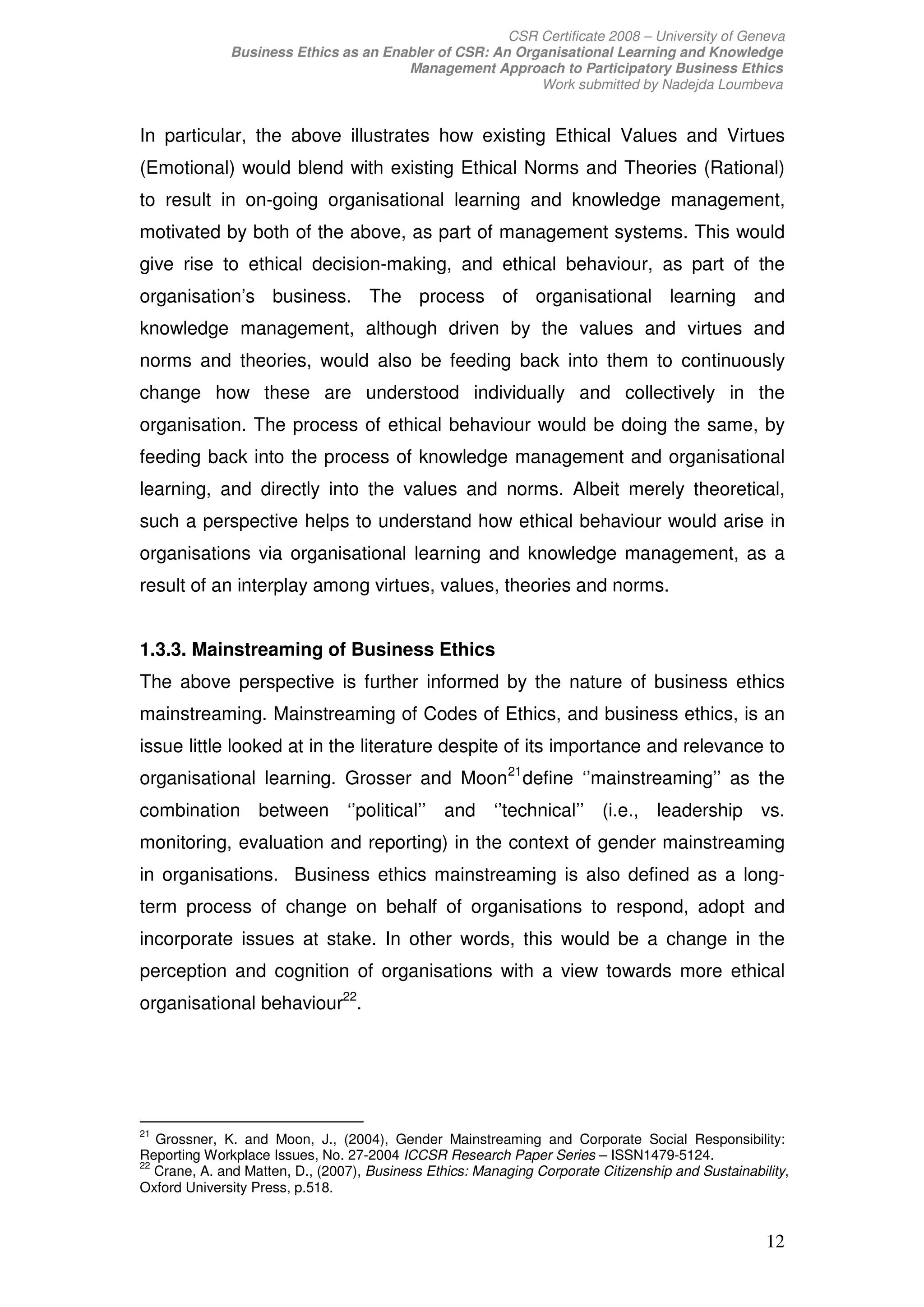 CSR Certificate 2008 – University of Geneva
              Business Ethics as an Enabler of CSR: An Organisational Learning and Knowledge
                                       Management Approach to Participatory Business Ethics
                                                          Work submitted by Nadejda Loumbeva


In particular, the above illustrates how existing Ethical Values and Virtues
(Emotional) would blend with existing Ethical Norms and Theories (Rational)
to result in on-going organisational learning and knowledge management,
motivated by both of the above, as part of management systems. This would
give rise to ethical decision-making, and ethical behaviour, as part of the
organisation’s business. The process of organisational learning and
knowledge management, although driven by the values and virtues and
norms and theories, would also be feeding back into them to continuously
change how these are understood individually and collectively in the
organisation. The process of ethical behaviour would be doing the same, by
feeding back into the process of knowledge management and organisational
learning, and directly into the values and norms. Albeit merely theoretical,
such a perspective helps to understand how ethical behaviour would arise in
organisations via organisational learning and knowledge management, as a
result of an interplay among virtues, values, theories and norms.


1.3.3. Mainstreaming of Business Ethics
The above perspective is further informed by the nature of business ethics
mainstreaming. Mainstreaming of Codes of Ethics, and business ethics, is an
issue little looked at in the literature despite of its importance and relevance to
organisational learning. Grosser and Moon 21 define ‘’mainstreaming’’ as the
combination between ‘’political’’ and ‘’technical’’ (i.e., leadership vs.
monitoring, evaluation and reporting) in the context of gender mainstreaming
in organisations. Business ethics mainstreaming is also defined as a long-
term process of change on behalf of organisations to respond, adopt and
incorporate issues at stake. In other words, this would be a change in the
perception and cognition of organisations with a view towards more ethical
organisational behaviour22.




21
   Grossner, K. and Moon, J., (2004), Gender Mainstreaming and Corporate Social Responsibility:
Reporting Workplace Issues, No. 27-2004 ICCSR Research Paper Series – ISSN1479-5124.
22
   Crane, A. and Matten, D., (2007), Business Ethics: Managing Corporate Citizenship and Sustainability,
Oxford University Press, p.518.


                                                                                                    12
 