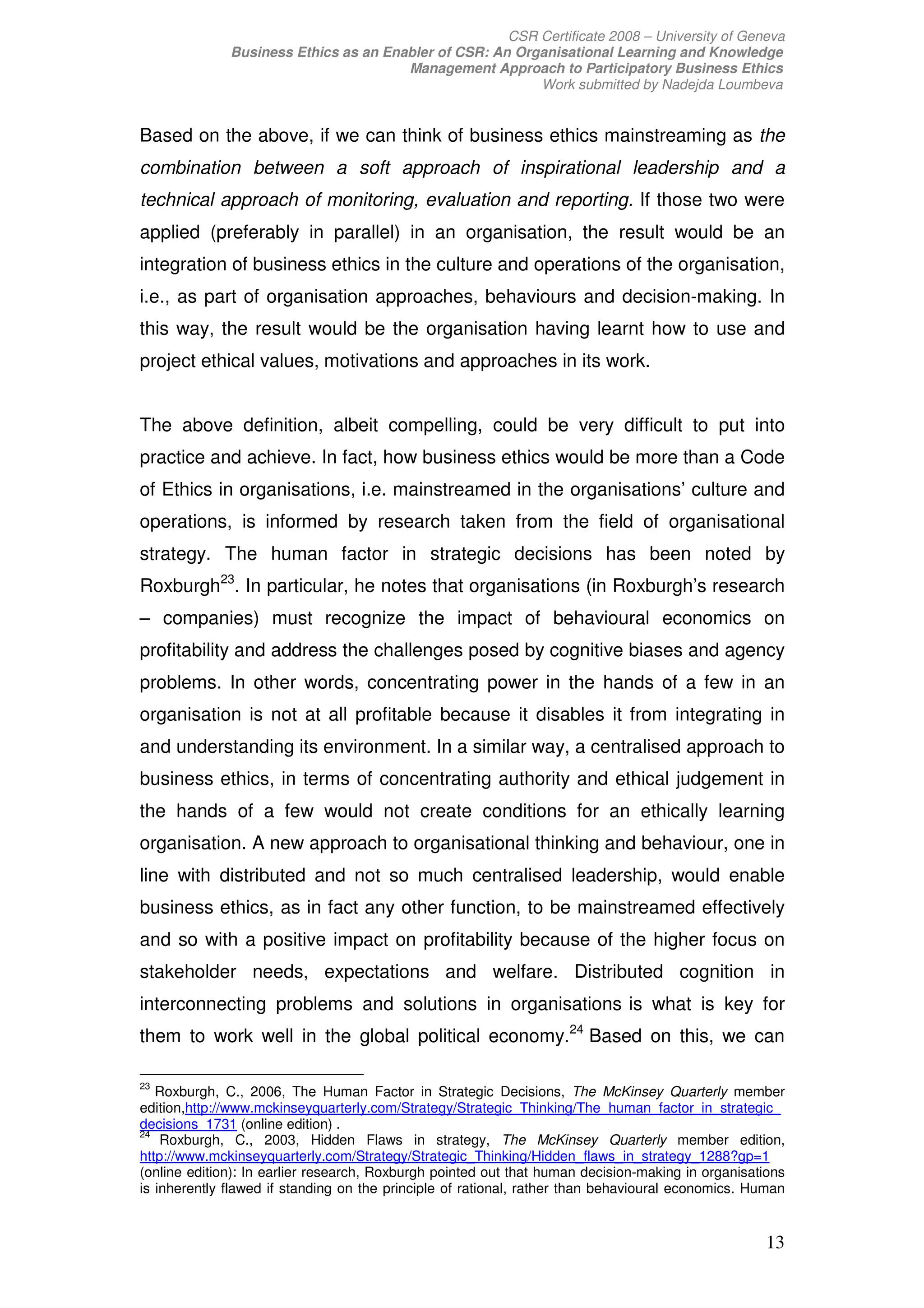 CSR Certificate 2008 – University of Geneva
              Business Ethics as an Enabler of CSR: An Organisational Learning and Knowledge
                                       Management Approach to Participatory Business Ethics
                                                          Work submitted by Nadejda Loumbeva


Based on the above, if we can think of business ethics mainstreaming as the
combination between a soft approach of inspirational leadership and a
technical approach of monitoring, evaluation and reporting. If those two were
applied (preferably in parallel) in an organisation, the result would be an
integration of business ethics in the culture and operations of the organisation,
i.e., as part of organisation approaches, behaviours and decision-making. In
this way, the result would be the organisation having learnt how to use and
project ethical values, motivations and approaches in its work.


The above definition, albeit compelling, could be very difficult to put into
practice and achieve. In fact, how business ethics would be more than a Code
of Ethics in organisations, i.e. mainstreamed in the organisations’ culture and
operations, is informed by research taken from the field of organisational
strategy. The human factor in strategic decisions has been noted by
Roxburgh23. In particular, he notes that organisations (in Roxburgh’s research
– companies) must recognize the impact of behavioural economics on
profitability and address the challenges posed by cognitive biases and agency
problems. In other words, concentrating power in the hands of a few in an
organisation is not at all profitable because it disables it from integrating in
and understanding its environment. In a similar way, a centralised approach to
business ethics, in terms of concentrating authority and ethical judgement in
the hands of a few would not create conditions for an ethically learning
organisation. A new approach to organisational thinking and behaviour, one in
line with distributed and not so much centralised leadership, would enable
business ethics, as in fact any other function, to be mainstreamed effectively
and so with a positive impact on profitability because of the higher focus on
stakeholder needs, expectations and welfare. Distributed cognition in
interconnecting problems and solutions in organisations is what is key for
them to work well in the global political economy.24 Based on this, we can

23
   Roxburgh, C., 2006, The Human Factor in Strategic Decisions, The McKinsey Quarterly member
edition,http://www.mckinseyquarterly.com/Strategy/Strategic_Thinking/The_human_factor_in_strategic_
decisions_1731 (online edition) .
24
    Roxburgh, C., 2003, Hidden Flaws in strategy, The McKinsey Quarterly member edition,
http://www.mckinseyquarterly.com/Strategy/Strategic_Thinking/Hidden_flaws_in_strategy_1288?gp=1
(online edition): In earlier research, Roxburgh pointed out that human decision-making in organisations
is inherently flawed if standing on the principle of rational, rather than behavioural economics. Human


                                                                                                   13
 