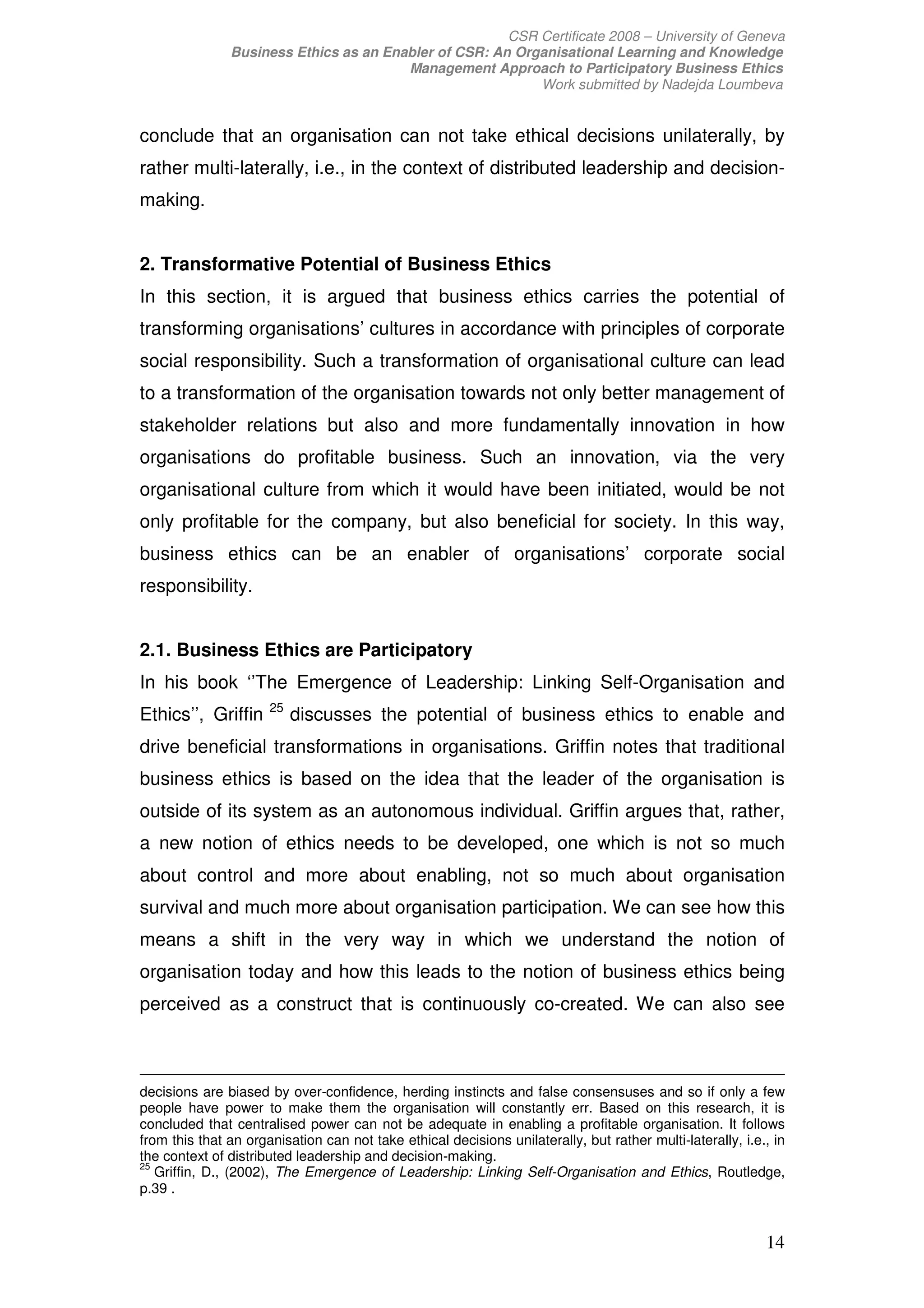 CSR Certificate 2008 – University of Geneva
               Business Ethics as an Enabler of CSR: An Organisational Learning and Knowledge
                                        Management Approach to Participatory Business Ethics
                                                           Work submitted by Nadejda Loumbeva


conclude that an organisation can not take ethical decisions unilaterally, by
rather multi-laterally, i.e., in the context of distributed leadership and decision-
making.


2. Transformative Potential of Business Ethics
In this section, it is argued that business ethics carries the potential of
transforming organisations’ cultures in accordance with principles of corporate
social responsibility. Such a transformation of organisational culture can lead
to a transformation of the organisation towards not only better management of
stakeholder relations but also and more fundamentally innovation in how
organisations do profitable business. Such an innovation, via the very
organisational culture from which it would have been initiated, would be not
only profitable for the company, but also beneficial for society. In this way,
business ethics can be an enabler of organisations’ corporate social
responsibility.


2.1. Business Ethics are Participatory
In his book ‘’The Emergence of Leadership: Linking Self-Organisation and
                      25
Ethics’’, Griffin          discusses the potential of business ethics to enable and
drive beneficial transformations in organisations. Griffin notes that traditional
business ethics is based on the idea that the leader of the organisation is
outside of its system as an autonomous individual. Griffin argues that, rather,
a new notion of ethics needs to be developed, one which is not so much
about control and more about enabling, not so much about organisation
survival and much more about organisation participation. We can see how this
means a shift in the very way in which we understand the notion of
organisation today and how this leads to the notion of business ethics being
perceived as a construct that is continuously co-created. We can also see



decisions are biased by over-confidence, herding instincts and false consensuses and so if only a few
people have power to make them the organisation will constantly err. Based on this research, it is
concluded that centralised power can not be adequate in enabling a profitable organisation. It follows
from this that an organisation can not take ethical decisions unilaterally, but rather multi-laterally, i.e., in
the context of distributed leadership and decision-making.
25
   Griffin, D., (2002), The Emergence of Leadership: Linking Self-Organisation and Ethics, Routledge,
p.39 .


                                                                                                            14
 