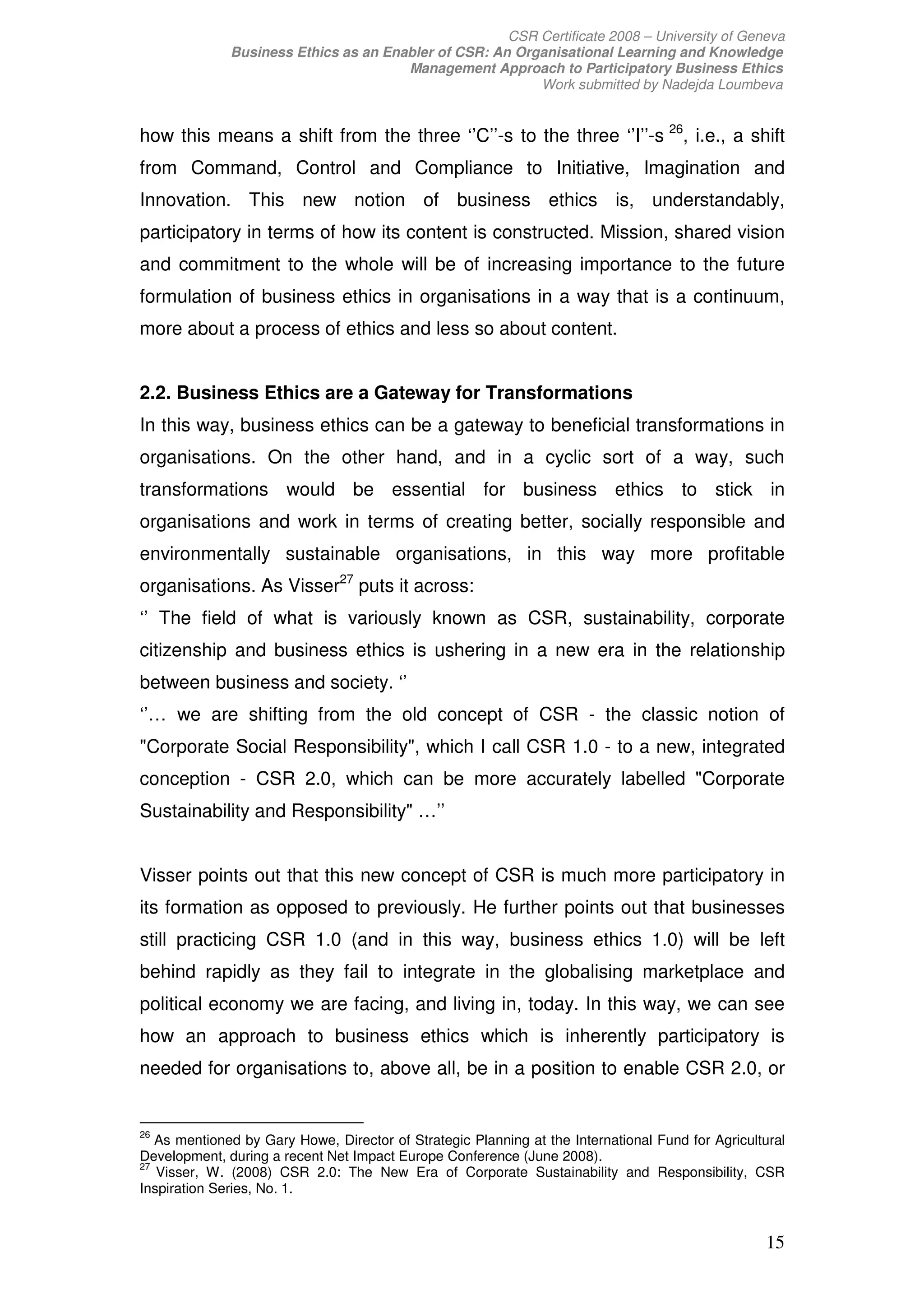 CSR Certificate 2008 – University of Geneva
              Business Ethics as an Enabler of CSR: An Organisational Learning and Knowledge
                                       Management Approach to Participatory Business Ethics
                                                          Work submitted by Nadejda Loumbeva


how this means a shift from the three ‘’C’’-s to the three ‘’I’’-s 26, i.e., a shift
from Command, Control and Compliance to Initiative, Imagination and
Innovation. This new notion of business ethics is, understandably,
participatory in terms of how its content is constructed. Mission, shared vision
and commitment to the whole will be of increasing importance to the future
formulation of business ethics in organisations in a way that is a continuum,
more about a process of ethics and less so about content.


2.2. Business Ethics are a Gateway for Transformations
In this way, business ethics can be a gateway to beneficial transformations in
organisations. On the other hand, and in a cyclic sort of a way, such
transformations would be essential for business ethics to stick in
organisations and work in terms of creating better, socially responsible and
environmentally sustainable organisations, in this way more profitable
organisations. As Visser27 puts it across:
‘’ The field of what is variously known as CSR, sustainability, corporate
citizenship and business ethics is ushering in a new era in the relationship
between business and society. ‘’
‘’… we are shifting from the old concept of CSR - the classic notion of
"Corporate Social Responsibility", which I call CSR 1.0 - to a new, integrated
conception - CSR 2.0, which can be more accurately labelled "Corporate
Sustainability and Responsibility" …’’


Visser points out that this new concept of CSR is much more participatory in
its formation as opposed to previously. He further points out that businesses
still practicing CSR 1.0 (and in this way, business ethics 1.0) will be left
behind rapidly as they fail to integrate in the globalising marketplace and
political economy we are facing, and living in, today. In this way, we can see
how an approach to business ethics which is inherently participatory is
needed for organisations to, above all, be in a position to enable CSR 2.0, or


26
   As mentioned by Gary Howe, Director of Strategic Planning at the International Fund for Agricultural
Development, during a recent Net Impact Europe Conference (June 2008).
27
   Visser, W. (2008) CSR 2.0: The New Era of Corporate Sustainability and Responsibility, CSR
Inspiration Series, No. 1.


                                                                                                    15
 