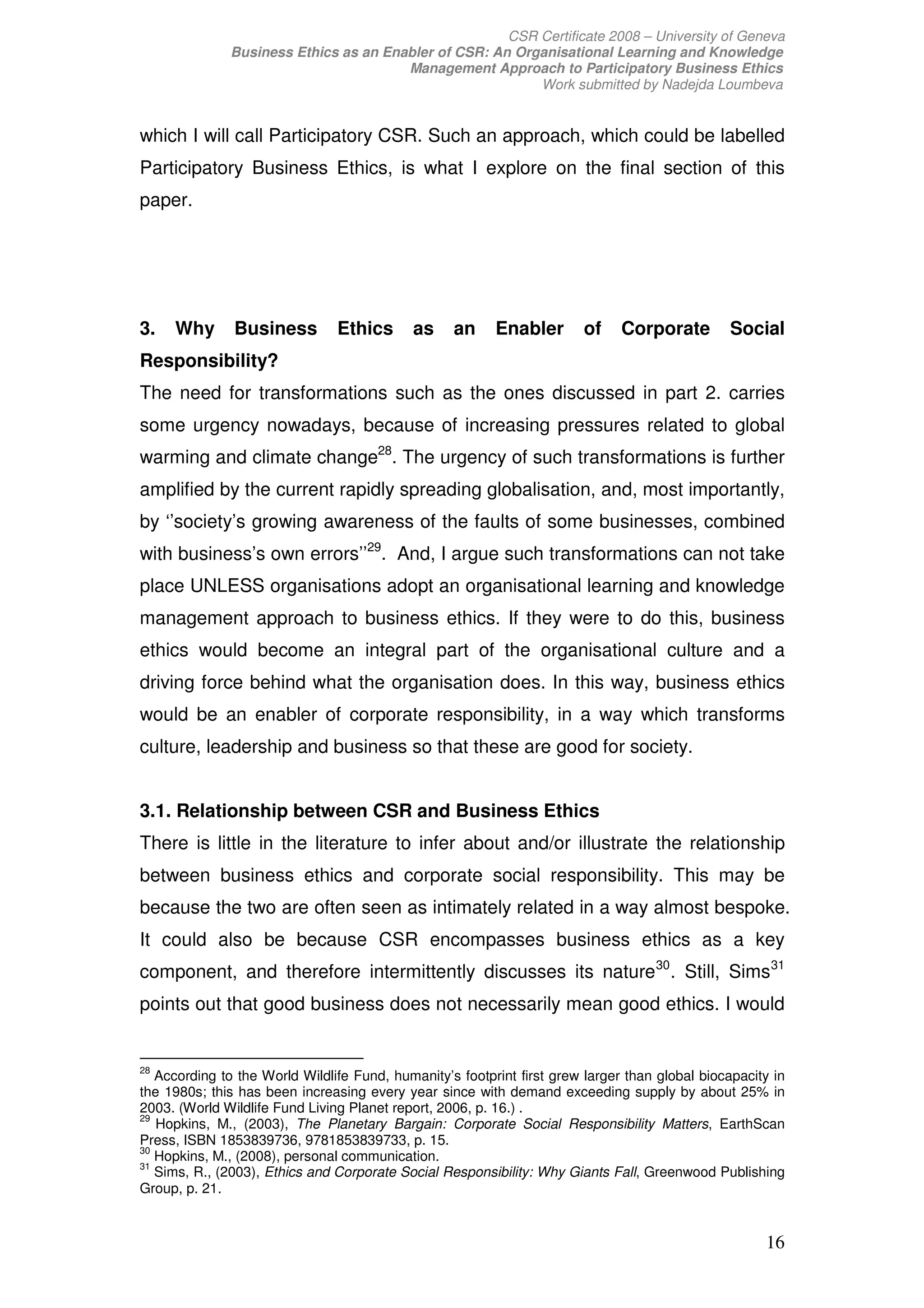 CSR Certificate 2008 – University of Geneva
              Business Ethics as an Enabler of CSR: An Organisational Learning and Knowledge
                                       Management Approach to Participatory Business Ethics
                                                          Work submitted by Nadejda Loumbeva


which I will call Participatory CSR. Such an approach, which could be labelled
Participatory Business Ethics, is what I explore on the final section of this
paper.




3.   Why       Business         Ethics      as     an     Enabler       of     Corporate         Social
Responsibility?
The need for transformations such as the ones discussed in part 2. carries
some urgency nowadays, because of increasing pressures related to global
warming and climate change28. The urgency of such transformations is further
amplified by the current rapidly spreading globalisation, and, most importantly,
by ‘’society’s growing awareness of the faults of some businesses, combined
with business’s own errors’’29. And, I argue such transformations can not take
place UNLESS organisations adopt an organisational learning and knowledge
management approach to business ethics. If they were to do this, business
ethics would become an integral part of the organisational culture and a
driving force behind what the organisation does. In this way, business ethics
would be an enabler of corporate responsibility, in a way which transforms
culture, leadership and business so that these are good for society.


3.1. Relationship between CSR and Business Ethics
There is little in the literature to infer about and/or illustrate the relationship
between business ethics and corporate social responsibility. This may be
because the two are often seen as intimately related in a way almost bespoke.
It could also be because CSR encompasses business ethics as a key
component, and therefore intermittently discusses its nature 30 . Still, Sims 31
points out that good business does not necessarily mean good ethics. I would


28
   According to the World Wildlife Fund, humanity’s footprint first grew larger than global biocapacity in
the 1980s; this has been increasing every year since with demand exceeding supply by about 25% in
2003. (World Wildlife Fund Living Planet report, 2006, p. 16.) .
29
   Hopkins, M., (2003), The Planetary Bargain: Corporate Social Responsibility Matters, EarthScan
Press, ISBN 1853839736, 9781853839733, p. 15.
30
   Hopkins, M., (2008), personal communication.
31
   Sims, R., (2003), Ethics and Corporate Social Responsibility: Why Giants Fall, Greenwood Publishing
Group, p. 21.


                                                                                                      16
 
