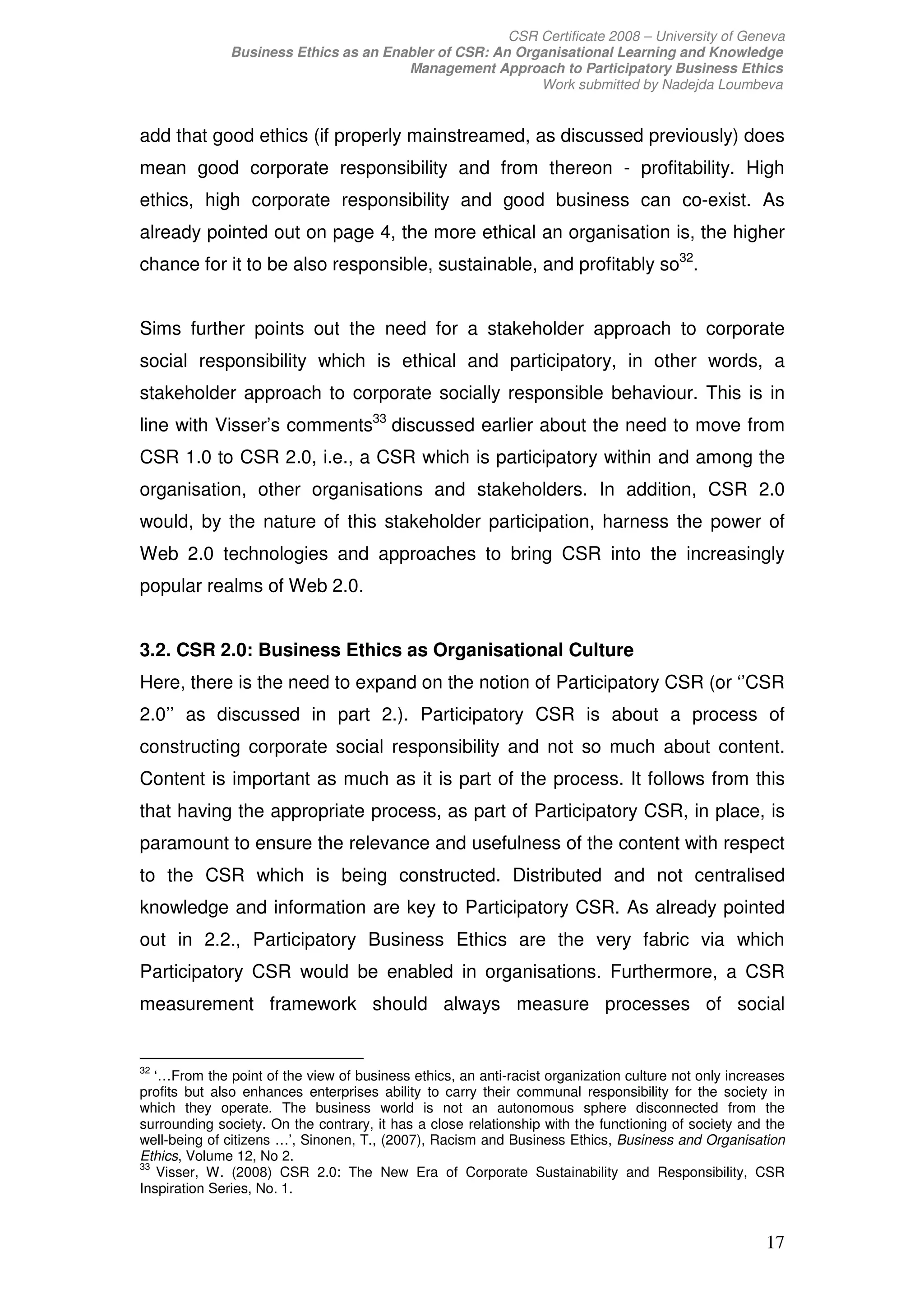 CSR Certificate 2008 – University of Geneva
              Business Ethics as an Enabler of CSR: An Organisational Learning and Knowledge
                                       Management Approach to Participatory Business Ethics
                                                          Work submitted by Nadejda Loumbeva


add that good ethics (if properly mainstreamed, as discussed previously) does
mean good corporate responsibility and from thereon - profitability. High
ethics, high corporate responsibility and good business can co-exist. As
already pointed out on page 4, the more ethical an organisation is, the higher
chance for it to be also responsible, sustainable, and profitably so32.


Sims further points out the need for a stakeholder approach to corporate
social responsibility which is ethical and participatory, in other words, a
stakeholder approach to corporate socially responsible behaviour. This is in
line with Visser’s comments33 discussed earlier about the need to move from
CSR 1.0 to CSR 2.0, i.e., a CSR which is participatory within and among the
organisation, other organisations and stakeholders. In addition, CSR 2.0
would, by the nature of this stakeholder participation, harness the power of
Web 2.0 technologies and approaches to bring CSR into the increasingly
popular realms of Web 2.0.


3.2. CSR 2.0: Business Ethics as Organisational Culture
Here, there is the need to expand on the notion of Participatory CSR (or ‘’CSR
2.0’’ as discussed in part 2.). Participatory CSR is about a process of
constructing corporate social responsibility and not so much about content.
Content is important as much as it is part of the process. It follows from this
that having the appropriate process, as part of Participatory CSR, in place, is
paramount to ensure the relevance and usefulness of the content with respect
to the CSR which is being constructed. Distributed and not centralised
knowledge and information are key to Participatory CSR. As already pointed
out in 2.2., Participatory Business Ethics are the very fabric via which
Participatory CSR would be enabled in organisations. Furthermore, a CSR
measurement framework should always measure processes of social


32
   ‘…From the point of the view of business ethics, an anti-racist organization culture not only increases
profits but also enhances enterprises ability to carry their communal responsibility for the society in
which they operate. The business world is not an autonomous sphere disconnected from the
surrounding society. On the contrary, it has a close relationship with the functioning of society and the
well-being of citizens …’, Sinonen, T., (2007), Racism and Business Ethics, Business and Organisation
Ethics, Volume 12, No 2.
33
    Visser, W. (2008) CSR 2.0: The New Era of Corporate Sustainability and Responsibility, CSR
Inspiration Series, No. 1.


                                                                                                      17
 