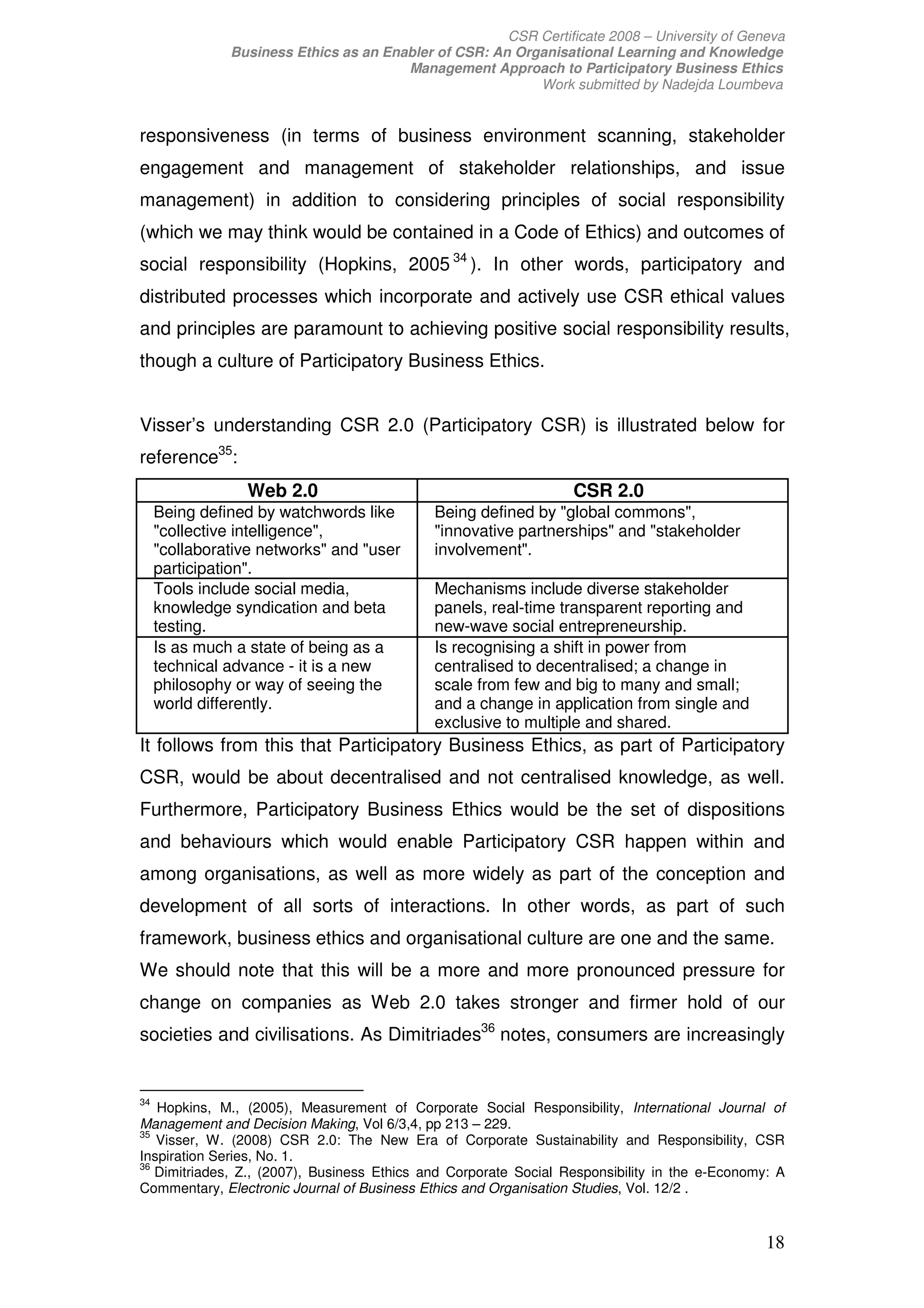 CSR Certificate 2008 – University of Geneva
               Business Ethics as an Enabler of CSR: An Organisational Learning and Knowledge
                                        Management Approach to Participatory Business Ethics
                                                           Work submitted by Nadejda Loumbeva


responsiveness (in terms of business environment scanning, stakeholder
engagement and management of stakeholder relationships, and issue
management) in addition to considering principles of social responsibility
(which we may think would be contained in a Code of Ethics) and outcomes of
social responsibility (Hopkins, 2005 34 ). In other words, participatory and
distributed processes which incorporate and actively use CSR ethical values
and principles are paramount to achieving positive social responsibility results,
though a culture of Participatory Business Ethics.


Visser’s understanding CSR 2.0 (Participatory CSR) is illustrated below for
reference35:
                 Web 2.0                                          CSR 2.0
     Being defined by watchwords like        Being defined by "global commons",
     "collective intelligence",              "innovative partnerships" and "stakeholder
     "collaborative networks" and "user      involvement".
     participation".
     Tools include social media,             Mechanisms include diverse stakeholder
     knowledge syndication and beta          panels, real-time transparent reporting and
     testing.                                new-wave social entrepreneurship.
     Is as much a state of being as a        Is recognising a shift in power from
     technical advance - it is a new         centralised to decentralised; a change in
     philosophy or way of seeing the         scale from few and big to many and small;
     world differently.                      and a change in application from single and
                                             exclusive to multiple and shared.
It follows from this that Participatory Business Ethics, as part of Participatory
CSR, would be about decentralised and not centralised knowledge, as well.
Furthermore, Participatory Business Ethics would be the set of dispositions
and behaviours which would enable Participatory CSR happen within and
among organisations, as well as more widely as part of the conception and
development of all sorts of interactions. In other words, as part of such
framework, business ethics and organisational culture are one and the same.
We should note that this will be a more and more pronounced pressure for
change on companies as Web 2.0 takes stronger and firmer hold of our
societies and civilisations. As Dimitriades36 notes, consumers are increasingly


34
   Hopkins, M., (2005), Measurement of Corporate Social Responsibility, International Journal of
Management and Decision Making, Vol 6/3,4, pp 213 – 229.
35
   Visser, W. (2008) CSR 2.0: The New Era of Corporate Sustainability and Responsibility, CSR
Inspiration Series, No. 1.
36
   Dimitriades, Z., (2007), Business Ethics and Corporate Social Responsibility in the e-Economy: A
Commentary, Electronic Journal of Business Ethics and Organisation Studies, Vol. 12/2 .


                                                                                                18
 